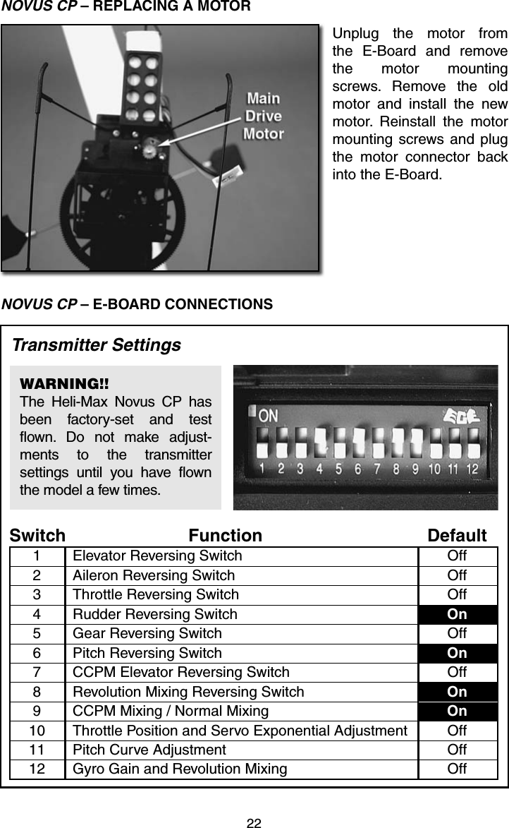 22NOVUS CP – REPLACING A MOTORUnplug the motor from the E-Board and remove the motor mounting screws. Remove the old motor and install the new motor. Reinstall the motor mounting screws and plug the motor connector back into the E-Board.NOVUS CP – E-BOARD CONNECTIONSFunction DefaultSwitchElevator Reversing Switch Off1Aileron Reversing Switch Off2Throttle Reversing Switch Off3Rudder Reversing Switch On4Pitch Reversing Switch On6Revolution Mixing Reversing Switch On8CCPM Mixing / Normal Mixing On9Pitch Curve Adjustment Off11Gear Reversing Switch Off5Gyro Gain and Revolution Mixing Off12Throttle Position and Servo Exponential Adjustment Off10CCPM Elevator Reversing Switch Off7Transmitter SettingsWARNING!!The Heli-Max Novus CP has been factory-set and test flown. Do not make adjust-ments to the transmitter settings until you have flown the model a few times.