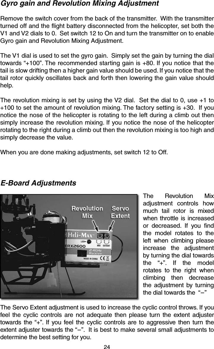 24Gyro gain and Revolution Mixing AdjustmentRemove the switch cover from the back of the transmitter.  With the transmitter turned off and the ﬂ ight battery disconnected from the helicopter, set both the V1 and V2 dials to 0.  Set switch 12 to On and turn the transmitter on to enable Gyro gain and Revolution Mixing Adjustment.The V1 dial is used to set the gyro gain.  Simply set the gain by turning the dial towards “+100”. The recommended starting gain is +80. If you notice that the tail is slow drifting then a higher gain value should be used. If you notice that the tail rotor quickly oscillates back and forth then lowering the gain value should help.The revolution mixing is set by using the V2 dial.  Set the dial to 0, use +1 to +100 to set the amount of revolution mixing. The factory setting is +30.  If you notice the nose of the helicopter is rotating to the left during a climb out then simply increase the revolution mixing. If you notice the nose of the helicopter rotating to the right during a climb out then the revolution mixing is too high and simply decrease the value.When you are done making adjustments, set switch 12 to Off.E-Board AdjustmentsThe Revolution Mix adjustment controls how much tail rotor is mixed when throttle is increased or decreased. If you ﬁ nd the model rotates to the left when climbing please increase the adjustment by turning the dial towards the “+”. If the model rotates to the right when climbing then decrease the adjustment by turning the dial towards the  “-”The Servo Extent adjustment is used to increase the cyclic control throws. If you feel the cyclic controls are not adequate then please turn the extent adjuster towards the “+”. If you feel the cyclic controls are to aggressive then turn the extent adjuster towards the “-”.  It is best to make several small adjustments to determine the best setting for you.