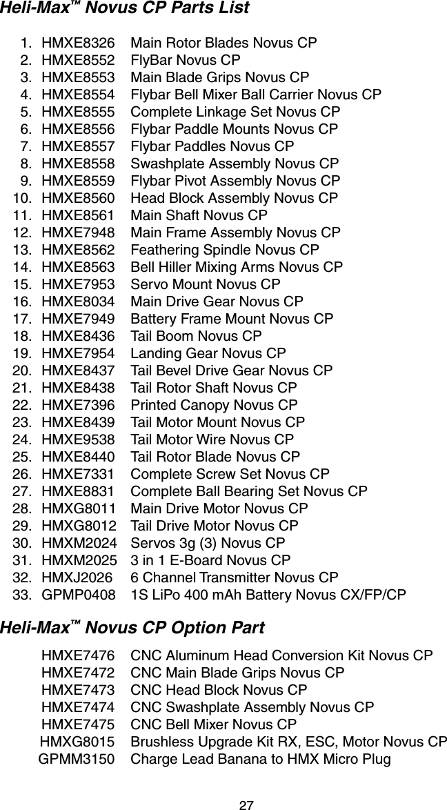 27Heli-Max™ Novus CP Parts List  1.  HMXE8326  Main Rotor Blades Novus CP  2.  HMXE8552  FlyBar Novus CP     3.  HMXE8553  Main Blade Grips Novus CP  4.  HMXE8554  Flybar Bell Mixer Ball Carrier Novus CP  5.  HMXE8555  Complete Linkage Set Novus CP  6.  HMXE8556  Flybar Paddle Mounts Novus CP  7.  HMXE8557  Flybar Paddles Novus CP  8.  HMXE8558  Swashplate Assembly Novus CP  9.  HMXE8559  Flybar Pivot Assembly Novus CP  10.  HMXE8560  Head Block Assembly Novus CP  11.  HMXE8561  Main Shaft Novus CP  12.  HMXE7948  Main Frame Assembly Novus CP  13.  HMXE8562  Feathering Spindle Novus CP  14.  HMXE8563  Bell Hiller Mixing Arms Novus CP  15.  HMXE7953  Servo Mount Novus CP  16.  HMXE8034  Main Drive Gear Novus CP  17.  HMXE7949  Battery Frame Mount Novus CP  18.  HMXE8436  Tail Boom Novus CP  19.  HMXE7954  Landing Gear Novus CP  20.  HMXE8437  Tail Bevel Drive Gear Novus CP  21.  HMXE8438  Tail Rotor Shaft Novus CP  22.  HMXE7396  Printed Canopy Novus CP  23.  HMXE8439  Tail Motor Mount Novus CP  24.  HMXE9538  Tail Motor Wire Novus CP  25.  HMXE8440  Tail Rotor Blade Novus CP  26.  HMXE7331  Complete Screw Set Novus CP  27.  HMXE8831  Complete Ball Bearing Set Novus CP  28.  HMXG8011  Main Drive Motor Novus CP  29.  HMXG8012  Tail Drive Motor Novus CP  30.  HMXM2024  Servos 3g (3) Novus CP  31.  HMXM2025  3 in 1 E-Board Novus CP  32.  HMXJ2026  6 Channel Transmitter Novus CP  33.   GPMP0408  1S LiPo 400 mAh Battery Novus CX/FP/CPHeli-Max™ Novus CP Option Part  HMXE7476  CNC Aluminum Head Conversion Kit Novus CP  HMXE7472  CNC Main Blade Grips Novus CP  HMXE7473  CNC Head Block Novus CP  HMXE7474  CNC Swashplate Assembly Novus CP  HMXE7475  CNC Bell Mixer Novus CP  HMXG8015  Brushless Upgrade Kit RX, ESC, Motor Novus CP  GPMM3150  Charge Lead Banana to HMX Micro Plug