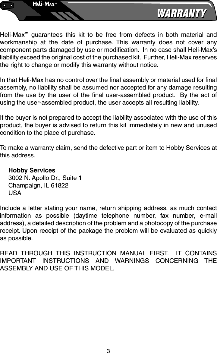 3WARRANTYWARRANTYHeli-Max™ guarantees this kit to be free from defects in both material and workmanship at the date of purchase. This warranty does not cover any component parts damaged by use or modiﬁ cation.  In no case shall Heli-Max’s liability exceed the original cost of the purchased kit.  Further, Heli-Max reserves the right to change or modify this warranty without notice.In that Heli-Max has no control over the ﬁ nal assembly or material used for ﬁ nal assembly, no liability shall be assumed nor accepted for any damage resulting from the use by the user of the ﬁ nal user-assembled product.  By the act of using the user-assembled product, the user accepts all resulting liability.If the buyer is not prepared to accept the liability associated with the use of this product, the buyer is advised to return this kit immediately in new and unused condition to the place of purchase.To make a warranty claim, send the defective part or item to Hobby Services at this address.Hobby Services3002 N. Apollo Dr., Suite 1Champaign, IL 61822USAInclude a letter stating your name, return shipping address, as much contact information as possible (daytime telephone number, fax number, e-mail address), a detailed description of the problem and a photocopy of the purchase receipt. Upon receipt of the package the problem will be evaluated as quickly as possible.READ THROUGH THIS INSTRUCTION MANUAL FIRST.  IT CONTAINS IMPORTANT INSTRUCTIONS AND WARNINGS CONCERNING THE ASSEMBLY AND USE OF THIS MODEL.