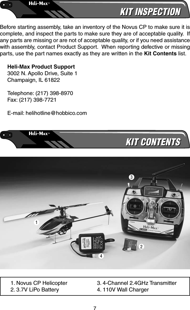 7KIT INSPECTIONKIT INSPECTIONBefore starting assembly, take an inventory of the Novus CP to make sure it is complete, and inspect the parts to make sure they are of acceptable quality.  If any parts are missing or are not of acceptable quality, or if you need assistance with assembly, contact Product Support.  When reporting defective or missing parts, use the part names exactly as they are written in the Kit Contents list.Heli-Max Product Support3002 N. Apollo Drive, Suite 1Champaign, IL 61822Telephone: (217) 398-8970Fax: (217) 398-7721E-mail: helihotline@hobbico.comKIT CONTENTSKIT CONTENTS1. Novus CP Helicopter2. 3.7V LiPo Battery3. 4-Channel 2.4GHz Transmitter4. 110V Wall Charger1234