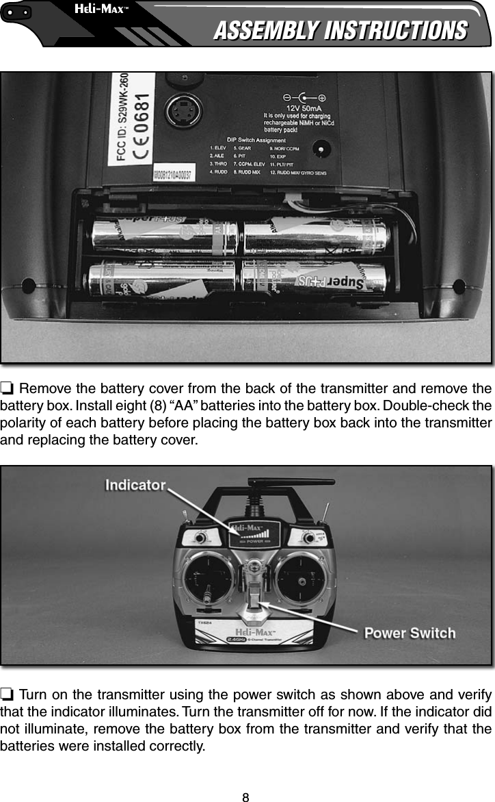 8ASSEMBLY INSTRUCTIONSASSEMBLY INSTRUCTIONS❏ Remove the battery cover from the back of the transmitter and remove the battery box. Install eight (8) “AA” batteries into the battery box. Double-check the polarity of each battery before placing the battery box back into the transmitter and replacing the battery cover.❏ Turn on the transmitter using the power switch as shown above and verify that the indicator illuminates. Turn the transmitter off for now. If the indicator did not illuminate, remove the battery box from the transmitter and verify that the batteries were installed correctly.