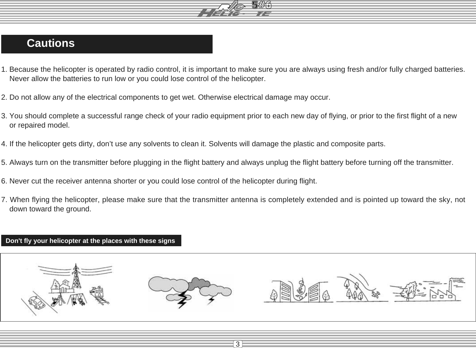 3CautionsDon&apos;t fly your helicopter at the places with these signs1. Because the helicopter is operated by radio control, it is important to make sure you are always using fresh and/or fully charged batteries.    Never allow the batteries to run low or you could lose control of the helicopter.2. Do not allow any of the electrical components to get wet. Otherwise electrical damage may occur.3. You should complete a successful range check of your radio equipment prior to each new day of flying, or prior to the first flight of a new    or repaired model.4. If the helicopter gets dirty, don’t use any solvents to clean it. Solvents will damage the plastic and composite parts.5. Always turn on the transmitter before plugging in the flight battery and always unplug the flight battery before turning off the transmitter.6. Never cut the receiver antenna shorter or you could lose control of the helicopter during flight.7. When flying the helicopter, please make sure that the transmitter antenna is completely extended and is pointed up toward the sky, not    down toward the ground.