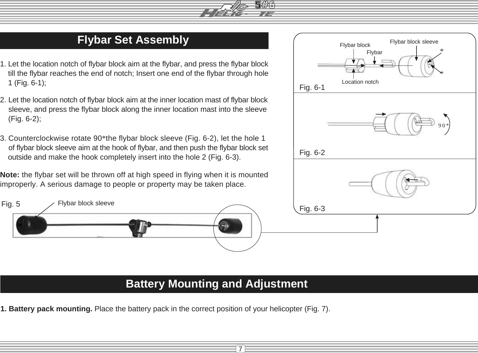 7Flybar Set Assembly1. Let the location notch of flybar block aim at the flybar, and press the flybar blocktill the flybar reaches the end of notch; Insert one end of the flybar through hole    1 (Fig. 6-1);2. Let the location notch of flybar block aim at the inner location mast of flybar blocksleeve, and press the flybar block along the inner location mast into the sleeve(Fig. 6-2);3. Counterclockwise rotate 90*the flybar block sleeve (Fig. 6-2), let the hole 1of flybar block sleeve aim at the hook of flybar, and then push the flybar block set    outside and make the hook completely insert into the hole 2 (Fig. 6-3).Note: the flybar set will be thrown off at high speed in flying when it is mountedimproperly. A serious damage to people or property may be taken place.Fig. 6-1Fig. 6-2Fig. 6-390* Flybar blockLocation notchFlybar block sleeve**FlybarFlybar block sleeveFig. 5Battery Mounting and Adjustment1. Battery pack mounting. Place the battery pack in the correct position of your helicopter (Fig. 7).