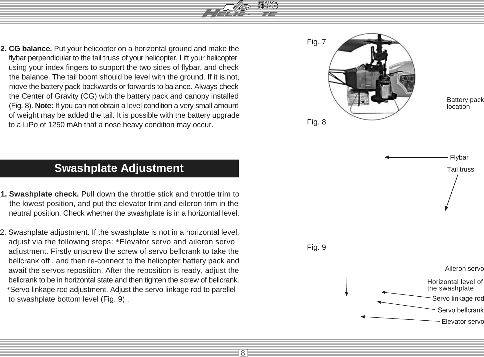 8Battery packlocationFlybarTail trussHorizontal level ofthe swashplateServo linkage rod2. Swashplate adjustment. If the swashplate is not in a horizontal level,adjust via the following steps: *Elevator servo and aileron servoadjustment. Firstly unscrew the screw of servo bellcrank to take the    bellcrank off , and then re-connect to the helicopter battery pack andawait the servos reposition. After the reposition is ready, adjust thebellcrank to be in horizontal state and then tighten the screw of bellcrank.*Servo linkage rod adjustment. Adjust the servo linkage rod to parellel    to swashplate bottom level (Fig. 9) .Fig. 7Fig. 8Fig. 9Aileron servoElevator servoSwashplate Adjustment2. CG balance. Put your helicopter on a horizontal ground and make theflybar perpendicular to the tail truss of your helicopter. Lift your helicopterusing your index fingers to support the two sides of flybar, and checkthe balance. The tail boom should be level with the ground. If it is not,move the battery pack backwards or forwards to balance. Always checkthe Center of Gravity (CG) with the battery pack and canopy installed(Fig. 8). Note: If you can not obtain a level condition a very small amount    of weight may be added the tail. It is possible with the battery upgrade    to a LiPo of 1250 mAh that a nose heavy condition may occur.1. Swashplate check. Pull down the throttle stick and throttle trim tothe lowest position, and put the elevator trim and eileron trim in theneutral position. Check whether the swashplate is in a horizontal level.