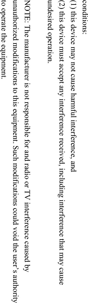 conditions: (1) this device may not cause harmful interference, and (2) this device must accept any interference received, including interference that may cause undesired operation. NOTE: The manufacturer is not responsible for and radio or TV interference caused by unauthorized modifications to this equipment. Such modifications could void the user’s authority to operate the equipment. 