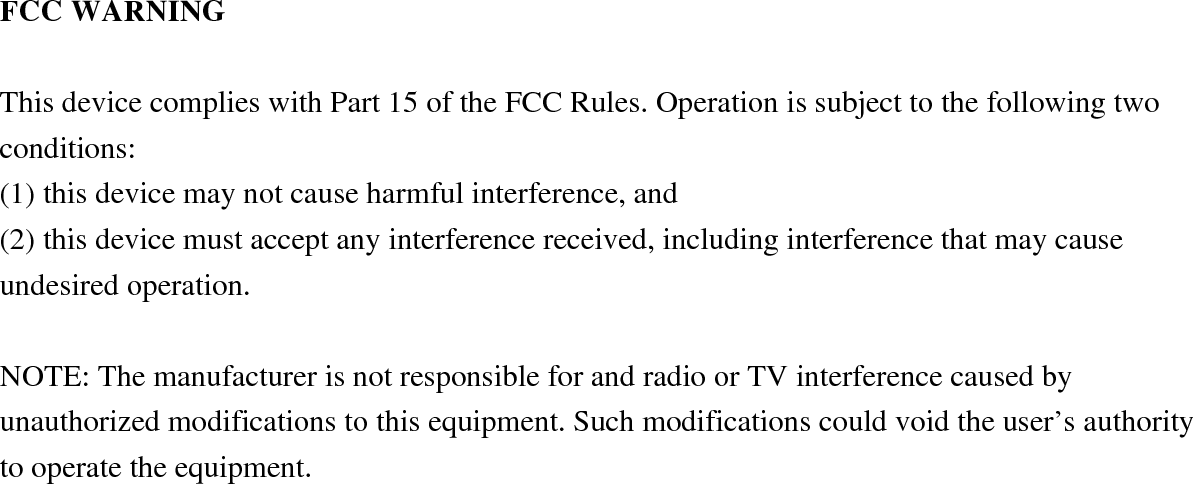 FCC WARNING  This device complies with Part 15 of the FCC Rules. Operation is subject to the following two conditions: (1) this device may not cause harmful interference, and (2) this device must accept any interference received, including interference that may cause undesired operation.  NOTE: The manufacturer is not responsible for and radio or TV interference caused by unauthorized modifications to this equipment. Such modifications could void the user’s authority to operate the equipment. 