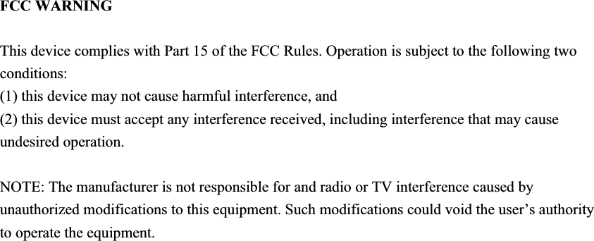 FCC WARNING This device complies with Part 15 of the FCC Rules. Operation is subject to the following two conditions: (1) this device may not cause harmful interference, and (2) this device must accept any interference received, including interference that may cause undesired operation. NOTE: The manufacturer is not responsible for and radio or TV interference caused by unauthorized modifications to this equipment. Such modifications could void the user’s authority to operate the equipment. 
