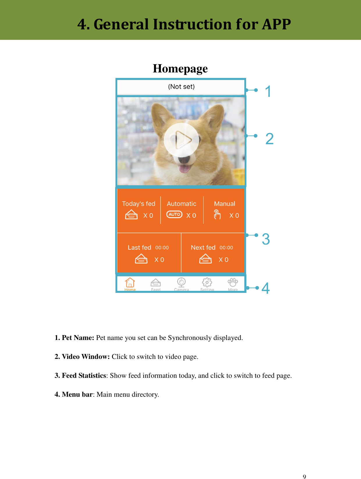  9     Homepage              1. Pet Name: Pet name you set can be Synchronously displayed.   2. Video Window: Click to switch to video page. 3. Feed Statistics: Show feed information today, and click to switch to feed page. 4. Menu bar: Main menu directory.4. General Instruction for APP 1 4 3 2 