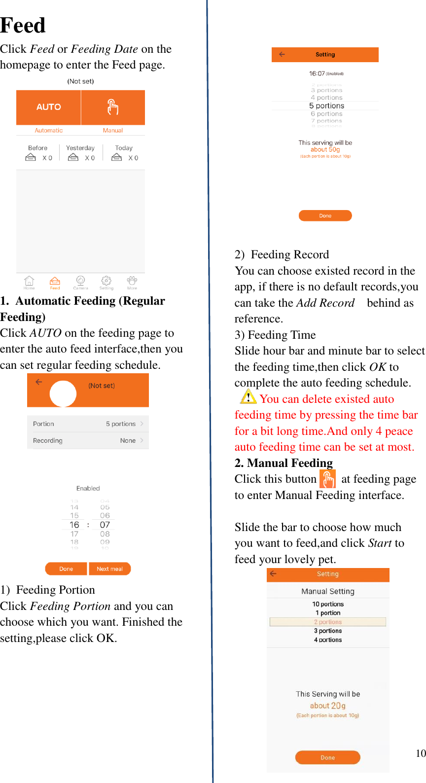  10   Feed Click Feed or Feeding Date on the homepage to enter the Feed page. 1.  Automatic Feeding (Regular Feeding) Click AUTO on the feeding page to enter the auto feed interface,then you can set regular feeding schedule. 1)  Feeding Portion                 Click Feeding Portion and you can choose which you want. Finished the   setting,please click OK.          2)  Feeding Record You can choose existed record in the app, if there is no default records,you can take the Add Record    behind as reference. 3) Feeding Time Slide hour bar and minute bar to select the feeding time,then click OK to complete the auto feeding schedule.   You can delete existed auto feeding time by pressing the time bar for a bit long time.And only 4 peace auto feeding time can be set at most. 2. Manual Feeding Click this button        at feeding page to enter Manual Feeding interface.    Slide the bar to choose how much   you want to feed,and click Start to feed your lovely pet.