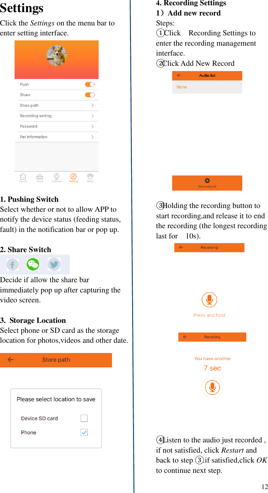  12   Settings Click the Settings on the menu bar to enter setting interface.  1. Pushing Switch   Select whether or not to allow APP to notify the device status (feeding status, fault) in the notification bar or pop up.  2. Share Switch    Decide if allow the share bar immediately pop up after capturing the video screen.    3.  Storage Location Select phone or SD card as the storage location for photos,videos and other date.     4. Recording Settings 1）Add new record Steps: ① Click    Recording Settings to enter the recording management interface. ②Click Add New Record  ③Holding the recording button to start recording,and release it to end the recording (the longest recording last for    10s).   ④Listen to the audio just recorded , if not satisfied, click Restart and back to step ③ .if satisfied,click OK to continue next step.   