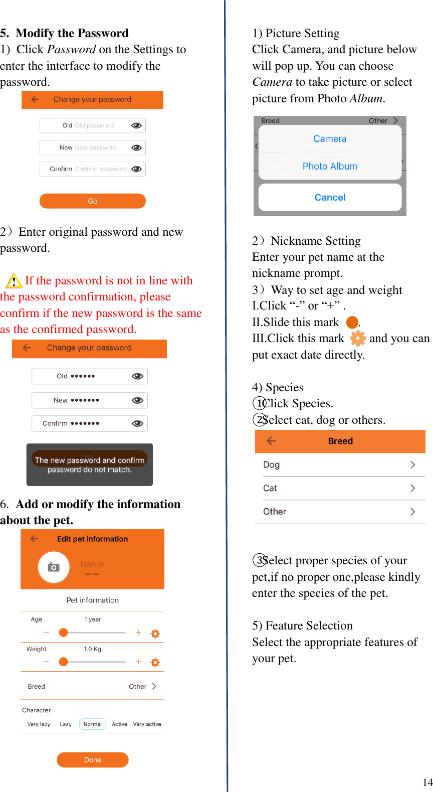  14      5.  Modify the Password 1)  Click Password on the Settings to enter the interface to modify the password. 2）Enter original password and new password.    If the password is not in line with the password confirmation, please confirm if the new password is the same as the confirmed password. 6.  Add or modify the information about the pet.                    1) Picture Setting Click Camera, and picture below will pop up. You can choose Camera to take picture or select picture from Photo Album.  2）Nickname Setting Enter your pet name at the nickname prompt. 3）Way to set age and weight Ⅰ.Click &ldquo;-&rdquo; or &ldquo;+&rdquo; . Ⅱ.Slide this mark      . Ⅲ.Click this mark        and you can put exact date directly.  4) Species ①Click Species. ②Select cat, dog or others.  ③Select proper species of your pet,if no proper one,please kindly enter the species of the pet.  5) Feature Selection Select the appropriate features of your pet.        