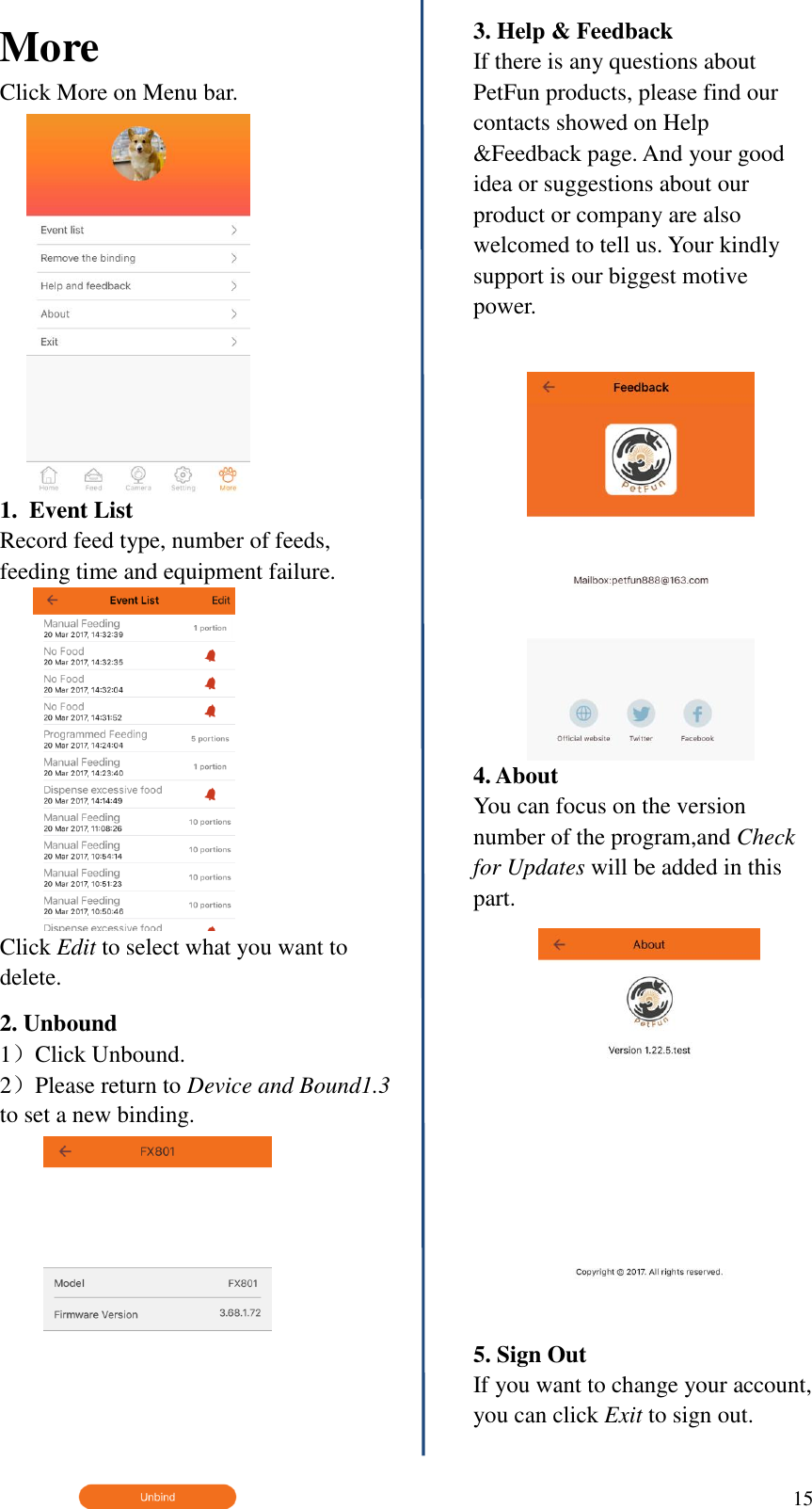  15   More Click More on Menu bar. 1.  Event List Record feed type, number of feeds, feeding time and equipment failure. Click Edit to select what you want to delete. 2. Unbound 1）Click Unbound. 2）Please return to Device and Bound1.3 to set a new binding.   3. Help &amp; Feedback If there is any questions about PetFun products, please find our contacts showed on Help &amp;Feedback page. And your good idea or suggestions about our product or company are also welcomed to tell us. Your kindly support is our biggest motive power.  4. About You can focus on the version number of the program,and Check for Updates will be added in this part.  5. Sign Out If you want to change your account, you can click Exit to sign out.  