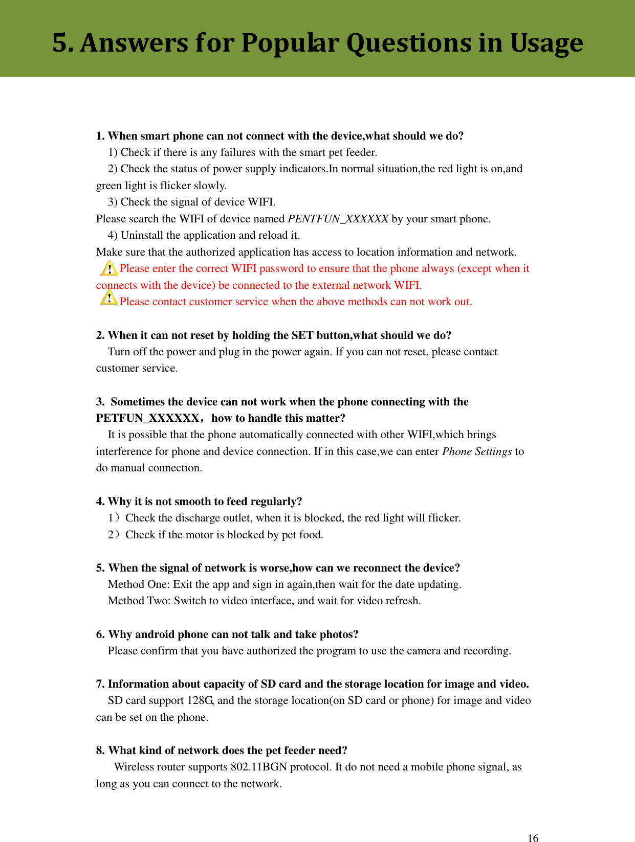  16    1. When smart phone can not connect with the device,what should we do?   1) Check if there is any failures with the smart pet feeder.   2) Check the status of power supply indicators.In normal situation,the red light is on,and green light is flicker slowly.   3) Check the signal of device WIFI. Please search the WIFI of device named PENTFUN_XXXXXX by your smart phone.   4) Uninstall the application and reload it. Make sure that the authorized application has access to location information and network.   Please enter the correct WIFI password to ensure that the phone always (except when it connects with the device) be connected to the external network WIFI.   Please contact customer service when the above methods can not work out.  2. When it can not reset by holding the SET button,what should we do?   Turn off the power and plug in the power again. If you can not reset, please contact customer service.  3.  Sometimes the device can not work when the phone connecting with the PETFUN_XXXXXX，how to handle this matter?   It is possible that the phone automatically connected with other WIFI,which brings interference for phone and device connection. If in this case,we can enter Phone Settings to do manual connection.  4. Why it is not smooth to feed regularly?   1）Check the discharge outlet, when it is blocked, the red light will flicker.   2）Check if the motor is blocked by pet food.  5. When the signal of network is worse,how can we reconnect the device?   Method One: Exit the app and sign in again,then wait for the date updating.   Method Two: Switch to video interface, and wait for video refresh.  6. Why android phone can not talk and take photos?   Please confirm that you have authorized the program to use the camera and recording.  7. Information about capacity of SD card and the storage location for image and video.   SD card support 128G, and the storage location(on SD card or phone) for image and video can be set on the phone.  8. What kind of network does the pet feeder need?    Wireless router supports 802.11BGN protocol. It do not need a mobile phone signal, as long as you can connect to the network.   5. Answers for Popular Questions in Usage 