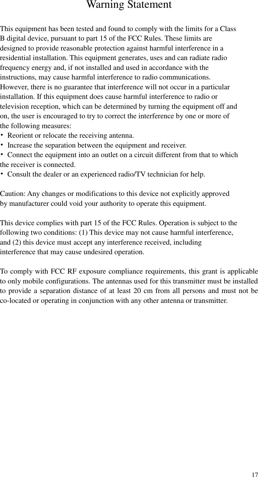  17  Warning Statement  This equipment has been tested and found to comply with the limits for a Class B digital device, pursuant to part 15 of the FCC Rules. These limits are designed to provide reasonable protection against harmful interference in a residential installation. This equipment generates, uses and can radiate radio frequency energy and, if not installed and used in accordance with the instructions, may cause harmful interference to radio communications. However, there is no guarantee that interference will not occur in a particular installation. If this equipment does cause harmful interference to radio or television reception, which can be determined by turning the equipment off and on, the user is encouraged to try to correct the interference by one or more of the following measures: &bull;  Reorient or relocate the receiving antenna. &bull;  Increase the separation between the equipment and receiver. &bull;  Connect the equipment into an outlet on a circuit different from that to which the receiver is connected. &bull;  Consult the dealer or an experienced radio/TV technician for help.  Caution: Any changes or modifications to this device not explicitly approved by manufacturer could void your authority to operate this equipment.  This device complies with part 15 of the FCC Rules. Operation is subject to the following two conditions: (1) This device may not cause harmful interference, and (2) this device must accept any interference received, including interference that may cause undesired operation.  To comply with FCC RF exposure compliance requirements, this grant is applicable to only mobile configurations. The antennas used for this transmitter must be installed to provide a separation distance of at least 20 cm from all persons and must not be co-located or operating in conjunction with any other antenna or transmitter.  