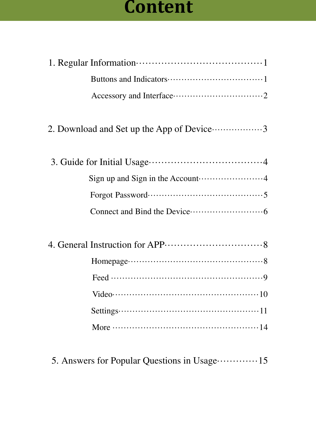    1. Regular Information&middot;&middot;&middot;&middot;&middot;&middot;&middot;&middot;&middot;&middot;&middot;&middot;&middot;&middot;&middot;&middot;&middot;&middot;&middot;&middot;&middot;&middot;&middot;&middot;&middot;&middot;&middot;&middot;&middot;&middot;&middot;&middot;&middot;&middot;&middot;&middot;&middot;&middot;&middot;&middot;1     Buttons and Indicators&middot;&middot;&middot;&middot;&middot;&middot;&middot;&middot;&middot;&middot;&middot;&middot;&middot;&middot;&middot;&middot;&middot;&middot;&middot;&middot;&middot;&middot;&middot;&middot;&middot;&middot;&middot;&middot;&middot;&middot;&middot;&middot;&middot;&middot;1 Accessory and Interface&middot;&middot;&middot;&middot;&middot;&middot;&middot;&middot;&middot;&middot;&middot;&middot;&middot;&middot;&middot;&middot;&middot;&middot;&middot;&middot;&middot;&middot;&middot;&middot;&middot;&middot;&middot;&middot;&middot;&middot;&middot;&middot;2  2. Download and Set up the App of Device&middot;&middot;&middot;&middot;&middot;&middot;&middot;&middot;&middot;&middot;&middot;&middot;&middot;&middot;&middot;&middot;&middot;&middot;3  3. Guide for Initial Usage&middot;&middot;&middot;&middot;&middot;&middot;&middot;&middot;&middot;&middot;&middot;&middot;&middot;&middot;&middot;&middot;&middot;&middot;&middot;&middot;&middot;&middot;&middot;&middot;&middot;&middot;&middot;&middot;&middot;&middot;&middot;&middot;&middot;&middot;&middot;&middot;4 Sign up and Sign in the Account&middot;&middot;&middot;&middot;&middot;&middot;&middot;&middot;&middot;&middot;&middot;&middot;&middot;&middot;&middot;&middot;&middot;&middot;&middot;&middot;&middot;&middot;&middot;4                     Forgot Password&middot;&middot;&middot;&middot;&middot;&middot;&middot;&middot;&middot;&middot;&middot;&middot;&middot;&middot;&middot;&middot;&middot;&middot;&middot;&middot;&middot;&middot;&middot;&middot;&middot;&middot;&middot;&middot;&middot;&middot;&middot;&middot;&middot;&middot;&middot;&middot;&middot;&middot;&middot;&middot;&middot;5 Connect and Bind the Device&middot;&middot;&middot;&middot;&middot;&middot;&middot;&middot;&middot;&middot;&middot;&middot;&middot;&middot;&middot;&middot;&middot;&middot;&middot;&middot;&middot;&middot;&middot;&middot;&middot;&middot;6  4. General Instruction for APP&middot;&middot;&middot;&middot;&middot;&middot;&middot;&middot;&middot;&middot;&middot;&middot;&middot;&middot;&middot;&middot;&middot;&middot;&middot;&middot;&middot;&middot;&middot;&middot;&middot;&middot;&middot;&middot;&middot;&middot;&middot;8       Homepage&middot;&middot;&middot;&middot;&middot;&middot;&middot;&middot;&middot;&middot;&middot;&middot;&middot;&middot;&middot;&middot;&middot;&middot;&middot;&middot;&middot;&middot;&middot;&middot;&middot;&middot;&middot;&middot;&middot;&middot;&middot;&middot;&middot;&middot;&middot;&middot;&middot;&middot;&middot;&middot;&middot;&middot;&middot;&middot;&middot;&middot;&middot;&middot;8   Feed &middot;&middot;&middot;&middot;&middot;&middot;&middot;&middot;&middot;&middot;&middot;&middot;&middot;&middot;&middot;&middot;&middot;&middot;&middot;&middot;&middot;&middot;&middot;&middot;&middot;&middot;&middot;&middot;&middot;&middot;&middot;&middot;&middot;&middot;&middot;&middot;&middot;&middot;&middot;&middot;&middot;&middot;&middot;&middot;&middot;&middot;&middot;&middot;&middot;&middot;&middot;&middot;&middot;&middot;9         Video&middot;&middot;&middot;&middot;&middot;&middot;&middot;&middot;&middot;&middot;&middot;&middot;&middot;&middot;&middot;&middot;&middot;&middot;&middot;&middot;&middot;&middot;&middot;&middot;&middot;&middot;&middot;&middot;&middot;&middot;&middot;&middot;&middot;&middot;&middot;&middot;&middot;&middot;&middot;&middot;&middot;&middot;&middot;&middot;&middot;&middot;&middot;&middot;&middot;&middot;&middot;&middot;10                     Settings&middot;&middot;&middot;&middot;&middot;&middot;&middot;&middot;&middot;&middot;&middot;&middot;&middot;&middot;&middot;&middot;&middot;&middot;&middot;&middot;&middot;&middot;&middot;&middot;&middot;&middot;&middot;&middot;&middot;&middot;&middot;&middot;&middot;&middot;&middot;&middot;&middot;&middot;&middot;&middot;&middot;&middot;&middot;&middot;&middot;&middot;&middot;&middot;&middot;&middot;11 More &middot;&middot;&middot;&middot;&middot;&middot;&middot;&middot;&middot;&middot;&middot;&middot;&middot;&middot;&middot;&middot;&middot;&middot;&middot;&middot;&middot;&middot;&middot;&middot;&middot;&middot;&middot;&middot;&middot;&middot;&middot;&middot;&middot;&middot;&middot;&middot;&middot;&middot;&middot;&middot;&middot;&middot;&middot;&middot;&middot;&middot;&middot;&middot;&middot;&middot;&middot;&middot;14  5. Answers for Popular Questions in Usage&middot;&middot;&middot;&middot;&middot;&middot;&middot;&middot;&middot;&middot;&middot;&middot;&middot;15Content 