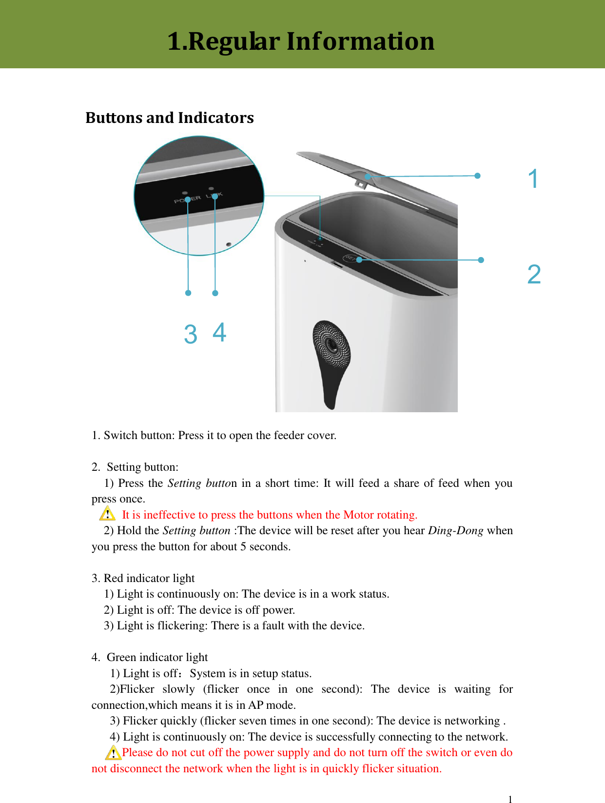  1 1 3 2 4                1. Switch button: Press it to open the feeder cover.  2.  Setting button:   1) Press the Setting button in a short time: It will feed a share of feed when you press once.      It is ineffective to press the buttons when the Motor rotating.   2) Hold the Setting button :The device will be reset after you hear Ding-Dong when you press the button for about 5 seconds.  3. Red indicator light   1) Light is continuously on: The device is in a work status.   2) Light is off: The device is off power.   3) Light is flickering: There is a fault with the device.    4.  Green indicator light      1) Light is off：System is in setup status.    2)Flicker  slowly  (flicker  once  in  one  second):  The  device  is  waiting  for connection,which means it is in AP mode.     3) Flicker quickly (flicker seven times in one second): The device is networking .     4) Light is continuously on: The device is successfully connecting to the network.    Please do not cut off the power supply and do not turn off the switch or even do not disconnect the network when the light is in quickly flicker situation.1.Regular Information  Buttons and Indicators 