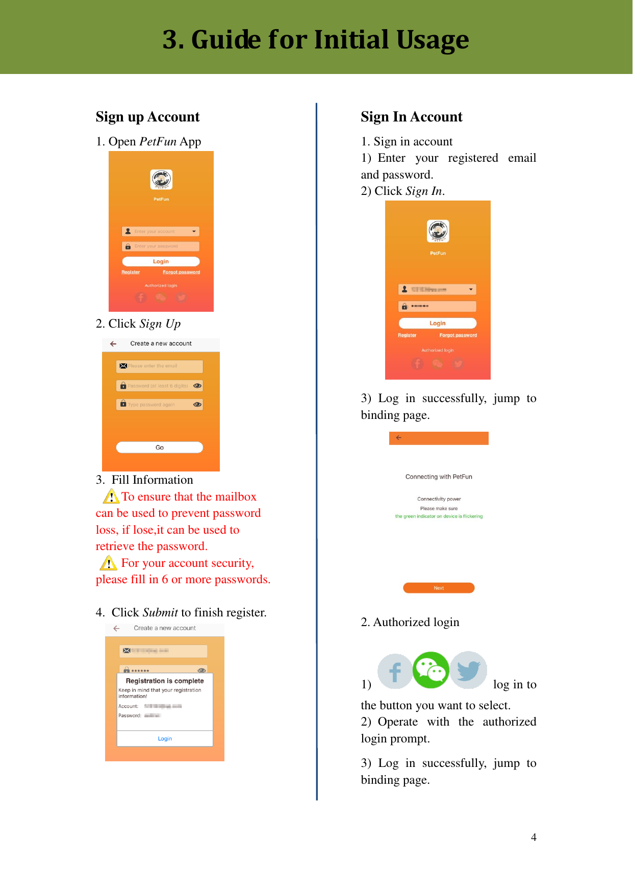  4       Sign up Account 1. Open PetFun App           2. Click Sign Up 3.  Fill Information To ensure that the mailbox can be used to prevent password loss, if lose,it can be used to retrieve the password. For your account security, please fill in 6 or more passwords.  4.  Click Submit to finish register.    Sign In Account 1. Sign in account 1)  Enter  your  registered  email and password. 2) Click Sign In.            3)  Log  in  successfully,  jump  to binding page.            2. Authorized login  1)    log in to the button you want to select. 2)  Operate  with  the  authorized login prompt.   3)  Log  in  successfully,  jump  to binding page.  3. Guide for Initial Usage 