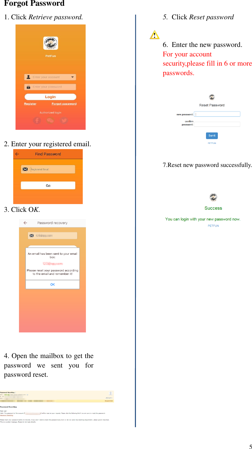  5  Forgot Password 1. Click Retrieve password.                                   2. Enter your registered email.      3. Click OK.   4. Open the mailbox to get the password  we  sent  you  for password reset.        5.  Click Reset password 6.  Enter the new password. For your account security,please fill in 6 or more passwords.    7.Reset new password successfully.                      