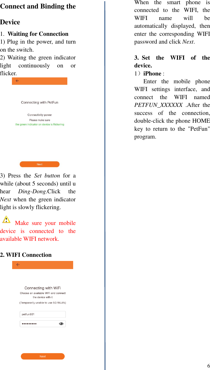  6   Connect and Binding the Device 1.  Waiting for Connection 1) Plug in the power, and turn on the switch. 2) Waiting the green indicator light  continuously  on  or flicker. 3)  Press  the  Set  button  for  a while (about 5 seconds) until u hear  Ding-Dong.Click  the Next when the green indicator light is slowly flickering.  Make  sure  your  mobile device  is  connected  to  the available WIFI network.  2. WIFI Connection       When  the  smart  phone  is connected  to  the  WIFI,  the WIFI  name  will  be automatically  displayed,  then enter  the  corresponding  WIFI password and click Next.  3.  Set  the  WIFI  of  the device.   1）iPhone :    Enter  the  mobile  phone WIFI  settings  interface,  and connect  the  WIFI  named PETFUN_XXXXXX  .After  the success  of  the  connection, double-click the phone HOME key  to  return  to  the  "PetFun" program. 