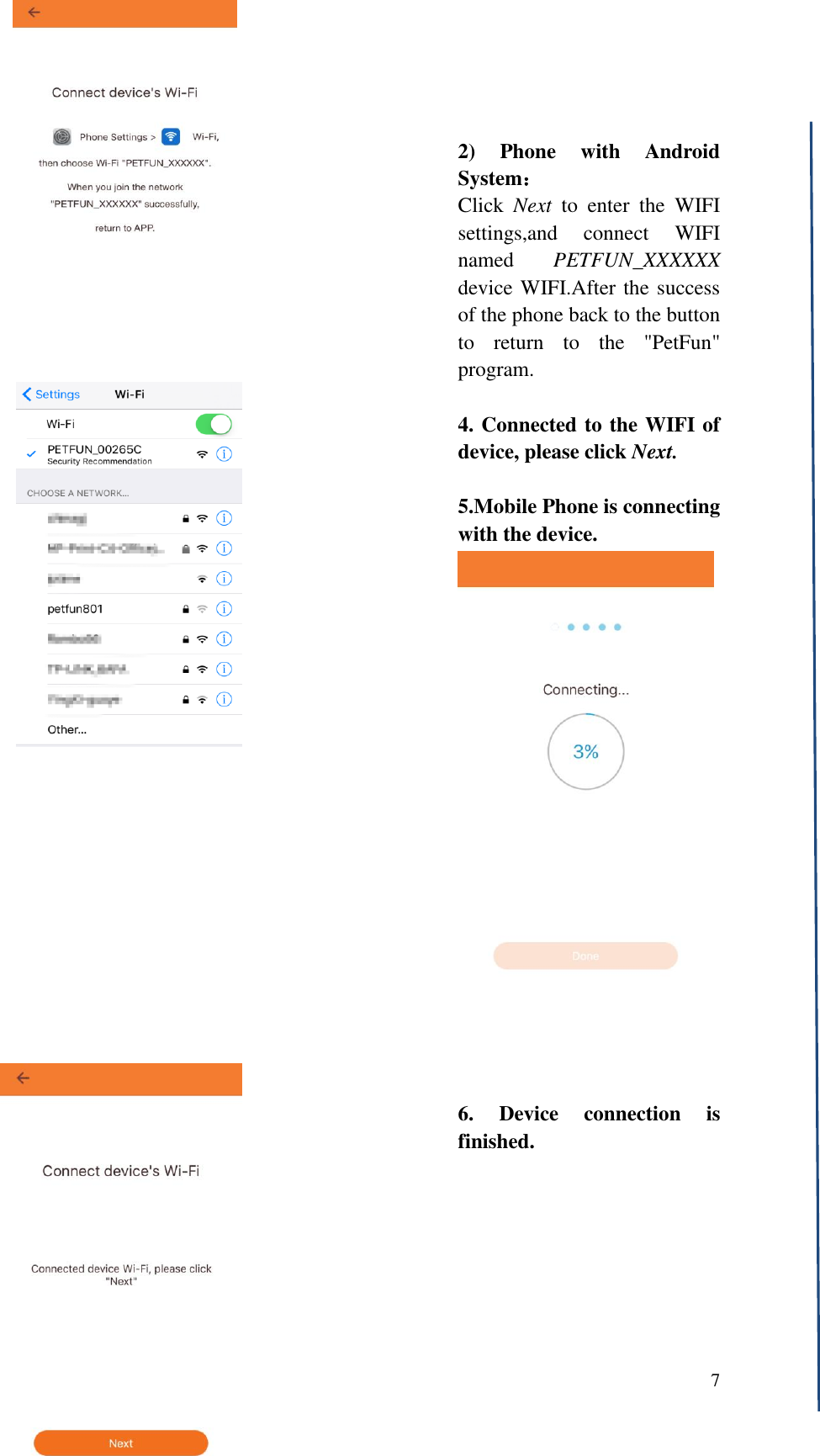  7      2)  Phone  with  Android System： Click  Next  to  enter  the  WIFI settings,and  connect  WIFI named  PETFUN_XXXXXX device WIFI.After the success of the phone back to the button to  return  to  the  "PetFun" program.  4. Connected to the WIFI of device, please click Next.  5.Mobile Phone is connecting with the device.                    6.  Device  connection  is finished. 