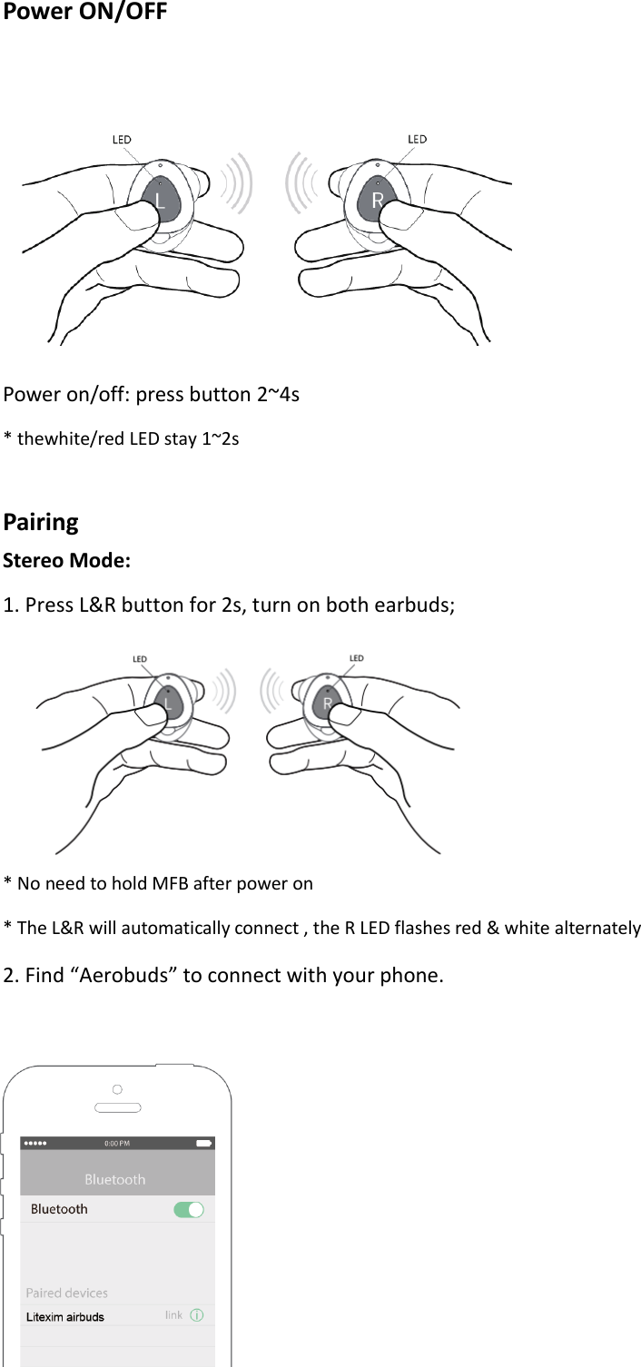 Power ON/OFF   Power on/off: press button 2~4s * thewhite/red LED stay 1~2s  Pairing Stereo Mode: 1. Press L&amp;R button for 2s, turn on both earbuds;        * No need to hold MFB after power on * The L&amp;R will automatically connect , the R LED flashes red &amp; white alternately 2. Find “Aerobuds” to connect with your phone.     