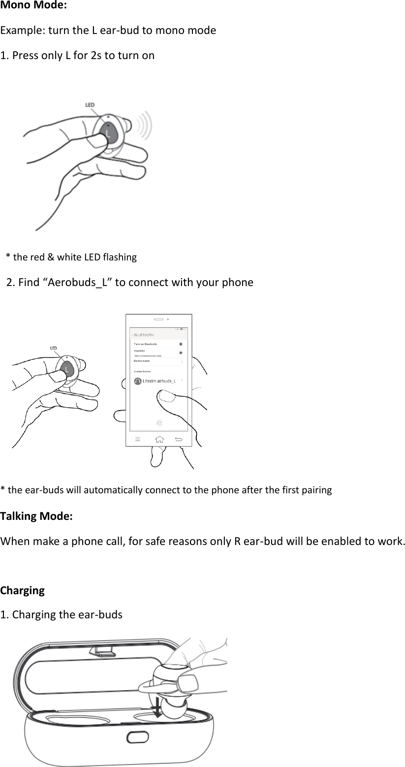 Mono Mode: Example: turn the L ear-bud to mono mode 1. Press only L for 2s to turn on   * the red &amp; white LED flashing     2. Find “Aerobuds_L” to connect with your phone    * the ear-buds will automatically connect to the phone after the first pairing Talking Mode: When make a phone call, for safe reasons only R ear-bud will be enabled to work.  Charging 1. Charging the ear-buds  