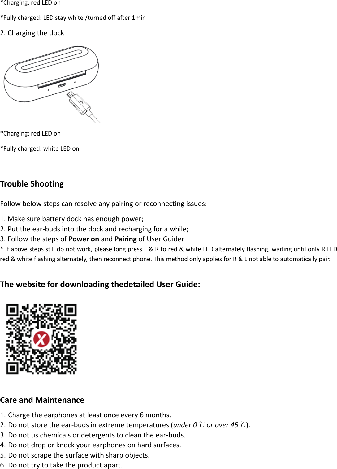 *Charging: red LED on *Fully charged: LED stay white /turned off after 1min 2. Charging the dock  *Charging: red LED on *Fully charged: white LED on  Trouble Shooting Follow below steps can resolve any pairing or reconnecting issues: 1. Make sure battery dock has enough power; 2. Put the ear-buds into the dock and recharging for a while; 3. Follow the steps of Power on and Pairing of User Guider * If above steps still do not work, please long press L &amp; R to red &amp; white LED alternately flashing, waiting until only R LED red &amp; white flashing alternately, then reconnect phone. This method only applies for R &amp; L not able to automatically pair.    The website for downloading thedetailed User Guide:   Care and Maintenance 1. Charge the earphones at least once every 6 months.   2. Do not store the ear-buds in extreme temperatures (under 0℃ or over 45℃). 3. Do not us chemicals or detergents to clean the ear-buds. 4. Do not drop or knock your earphones on hard surfaces.   5. Do not scrape the surface with sharp objects. 6. Do not try to take the product apart.  