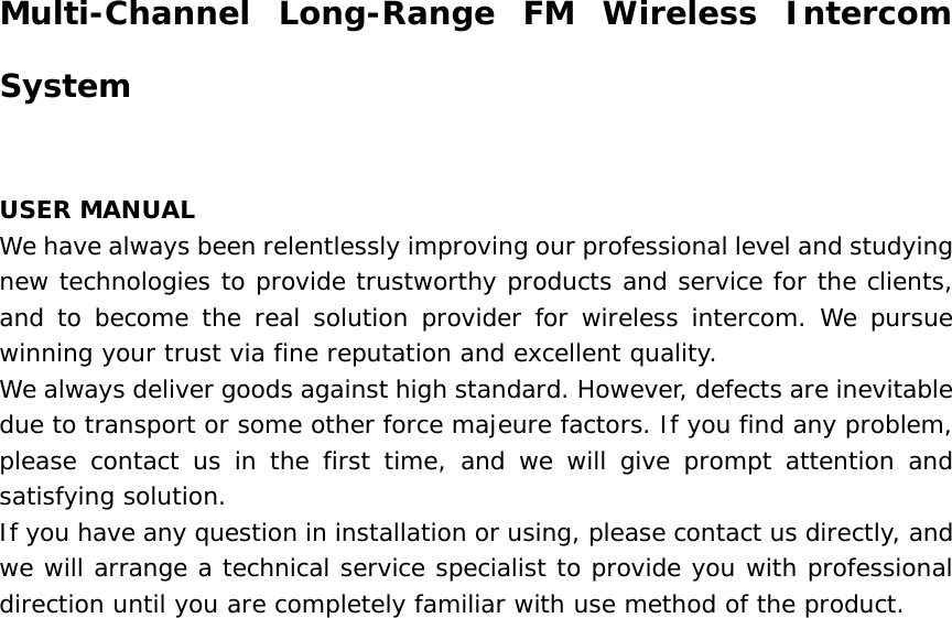           Multi-Channel Long-Range FM Wireless Intercom System    USER MANUAL  We have always been relentlessly improving our professional level and studying new technologies to provide trustworthy products and service for the clients, and to become the real solution provider for wireless intercom. We pursue winning your trust via fine reputation and excellent quality.   We always deliver goods against high standard. However, defects are inevitable due to transport or some other force majeure factors. If you find any problem, please contact us in the first time, and we will give prompt attention and satisfying solution.   If you have any question in installation or using, please contact us directly, and we will arrange a technical service specialist to provide you with professional direction until you are completely familiar with use method of the product.     