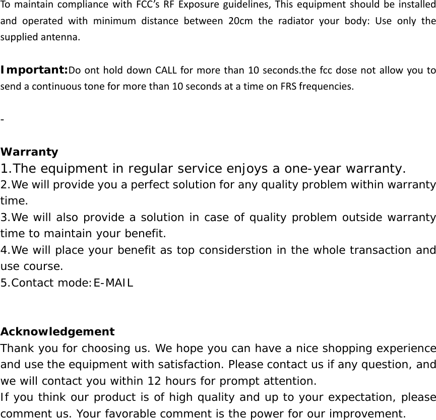 To maintain compliance with FCC’s RF Exposure guidelines, This equipment should be installedand operated with minimum distance between 20cm the radiator yourbody:Useonlythesuppliedantenna.Important:DoontholddownCALLformorethan10seconds.thefccdosenotallowyoutosendacontinuoustoneformorethan10secondsatatimeonFRSfrequencies. -  Warranty  1.The equipment in regular service enjoys a one-year warranty. 2.We will provide you a perfect solution for any quality problem within warranty time.   3.We will also provide a solution in case of quality problem outside warranty time to maintain your benefit.   4.We will place your benefit as top considerstion in the whole transaction and use course.   5.Contact mode:E-MAIL    Acknowledgement  Thank you for choosing us. We hope you can have a nice shopping experience and use the equipment with satisfaction. Please contact us if any question, and we will contact you within 12 hours for prompt attention.   If you think our product is of high quality and up to your expectation, please comment us. Your favorable comment is the power for our improvement.        