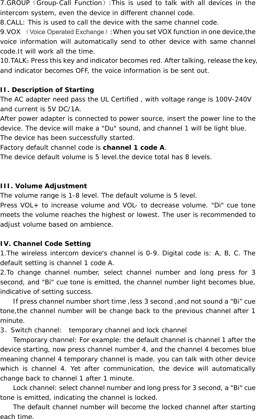 7.GROUP（Group-Call Function）:This is used to talk with all devices in the intercom system, even the device in different channel code.   8.CALL: This is used to call the device with the same channel code.   9.VOX （Voice Operated Exchange）:When you set VOX function in one device,the voice information will automatically send to other device with same channel code.It will work all the time.    10.TALK：Press this key and indicator becomes red. After talking, release the key, and indicator becomes OFF, the voice information is be sent out.  II. Description of Starting  The AC adapter need pass the UL Certified , with voltage range is 100V-240V and current is 5V DC/1A.  After power adapter is connected to power source, insert the power line to the  device. The device will make a &quot;Du&quot; sound, and channel 1 will be light blue.  The device has been successfully started. Factory default channel code is channel 1 code A. The device default volume is 5 level.the device total has 8 levels.   III. Volume Adjustment  The volume range is 1-8 level. The default volume is 5 level.  Press VOL+ to increase volume and VOL- to decrease volume. &quot;Di&quot; cue tone meets the volume reaches the highest or lowest. The user is recommended to adjust volume based on ambience.    IV. Channel Code Setting  1.The wireless intercom device&apos;s channel is 0-9. Digital code is: A, B, C. The default setting is channel 1 code A.   2.To change channel number, select channel number and long press for 3 second, and &quot;Bi&quot; cue tone is emitted, the channel number light becomes blue, indicative of setting success.   If press channel number short time ,less 3 second ,and not sound a “Bi” cue tone,the channel number will be change back to the previous channel after 1 minute. 3、Switch channel:  temporary channel and lock channel Temporary channel: For example: the default channel is channel 1 after the device starting, now press channel number 4, and the channel 4 becomes blue meaning channel 4 temporary channel is made. you can talk with other device which is channel 4. Yet after communication, the device will automatically change back to channel 1 after 1 minute.   Lock channel: select channel number and long press for 3 second, a &quot;Bi&quot; cue tone is emitted, indicating the channel is locked. The default channel number will become the locked channel after starting each time.  