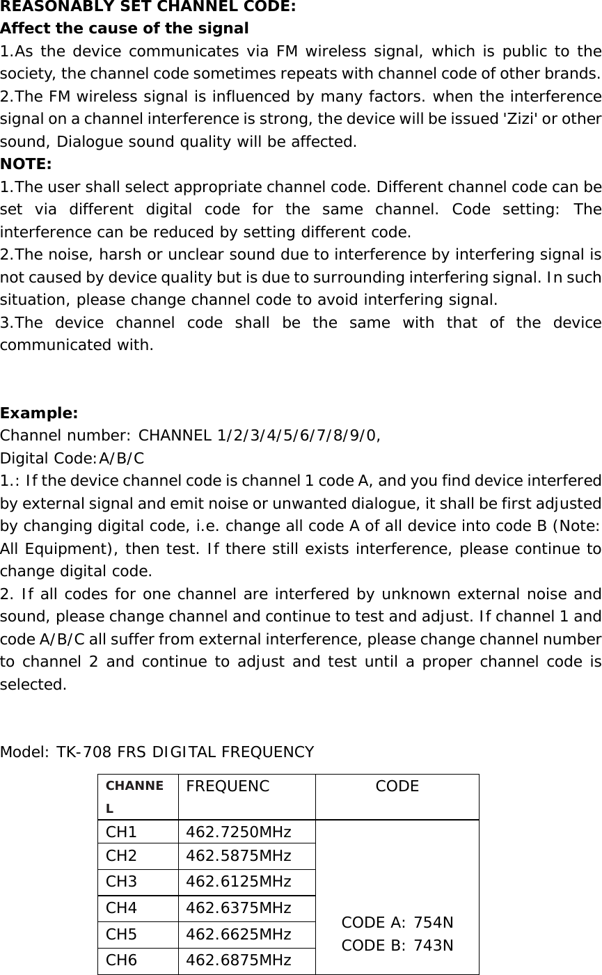  REASONABLY SET CHANNEL CODE:  Affect the cause of the signal 1.As the device communicates via FM wireless signal, which is public to the society, the channel code sometimes repeats with channel code of other brands.    2.The FM wireless signal is influenced by many factors. when the interference signal on a channel interference is strong, the device will be issued &apos;Zizi&apos; or other sound, Dialogue sound quality will be affected.  NOTE:  1.The user shall select appropriate channel code. Different channel code can be set via different digital code for the same channel. Code setting: The interference can be reduced by setting different code.   2.The noise, harsh or unclear sound due to interference by interfering signal is not caused by device quality but is due to surrounding interfering signal. In such situation, please change channel code to avoid interfering signal.  3.The device channel code shall be the same with that of the device communicated with.     Example:  Channel number: CHANNEL 1/2/3/4/5/6/7/8/9/0, Digital Code:A/B/C 1.: If the device channel code is channel 1 code A, and you find device interfered by external signal and emit noise or unwanted dialogue, it shall be first adjusted by changing digital code, i.e. change all code A of all device into code B (Note: All Equipment), then test. If there still exists interference, please continue to change digital code.   2. If all codes for one channel are interfered by unknown external noise and sound, please change channel and continue to test and adjust. If channel 1 and code A/B/C all suffer from external interference, please change channel number to channel 2 and continue to adjust and test until a proper channel code is selected.     Model: TK-708 FRS DIGITAL FREQUENCY CHANNEL FREQUENC CODE CH1 462.7250MHz      CODE A: 754N CODE B: 743N CH2 462.5875MHz CH3 462.6125MHz CH4 462.6375MHz CH5 462.6625MHz CH6 462.6875MHz 