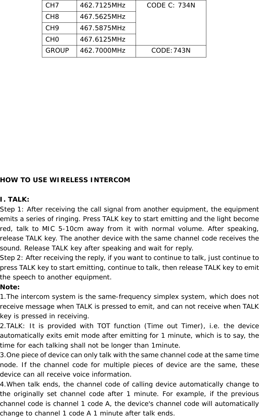                   HOW TO USE WIRELESS INTERCOM   I. TALK: Step 1: After receiving the call signal from another equipment, the equipment emits a series of ringing. Press TALK key to start emitting and the light become red, talk to MIC 5-10cm away from it with normal volume. After speaking, release TALK key. The another device with the same channel code receives the sound. Release TALK key after speaking and wait for reply.   Step 2: After receiving the reply, if you want to continue to talk, just continue to press TALK key to start emitting, continue to talk, then release TALK key to emit the speech to another equipment.   Note: 1.The intercom system is the same-frequency simplex system, which does not receive message when TALK is pressed to emit, and can not receive when TALK key is pressed in receiving.   2.TALK: It is provided with TOT function (Time out Timer), i.e. the device automatically exits emit mode after emitting for 1 minute, which is to say, the time for each talking shall not be longer than 1minute.   3.One piece of device can only talk with the same channel code at the same time node. If the channel code for multiple pieces of device are the same, these device can all receive voice information.   4.When talk ends, the channel code of calling device automatically change to the originally set channel code after 1 minute. For example, if the previous channel code is channel 1 code A, the device&apos;s channel code will automatically change to channel 1 code A 1 minute after talk ends.    CH7  462.7125MHz  CODE C: 734N CH8 467.5625MHz CH9 467.5875MHz CH0 467.6125MHz GROUP 462.7000MHz  CODE:743N 