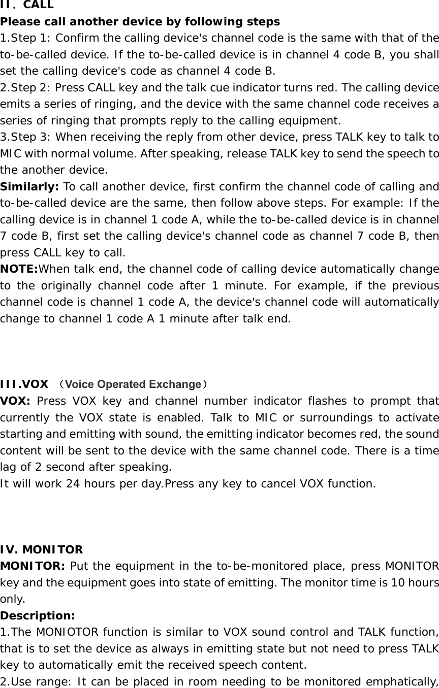    II．CALL Please call another device by following steps  1.Step 1: Confirm the calling device&apos;s channel code is the same with that of the to-be-called device. If the to-be-called device is in channel 4 code B, you shall set the calling device&apos;s code as channel 4 code B.  2.Step 2: Press CALL key and the talk cue indicator turns red. The calling device emits a series of ringing, and the device with the same channel code receives a series of ringing that prompts reply to the calling equipment.   3.Step 3: When receiving the reply from other device, press TALK key to talk to MIC with normal volume. After speaking, release TALK key to send the speech to the another device.   Similarly: To call another device, first confirm the channel code of calling and to-be-called device are the same, then follow above steps. For example: If the calling device is in channel 1 code A, while the to-be-called device is in channel 7 code B, first set the calling device&apos;s channel code as channel 7 code B, then press CALL key to call.   NOTE:When talk end, the channel code of calling device automatically change to the originally channel code after 1 minute. For example, if the previous channel code is channel 1 code A, the device&apos;s channel code will automatically change to channel 1 code A 1 minute after talk end.        III.VOX （Voice Operated Exchange） VOX:  Press VOX key and channel number indicator flashes to prompt that currently the VOX state is enabled. Talk to MIC or surroundings to activate starting and emitting with sound, the emitting indicator becomes red, the sound content will be sent to the device with the same channel code. There is a time lag of 2 second after speaking.   It will work 24 hours per day.Press any key to cancel VOX function.    IV. MONITOR  MONITOR: Put the equipment in the to-be-monitored place, press MONITOR key and the equipment goes into state of emitting. The monitor time is 10 hours only. Description:  1.The MONIOTOR function is similar to VOX sound control and TALK function, that is to set the device as always in emitting state but not need to press TALK key to automatically emit the received speech content.   2.Use range: It can be placed in room needing to be monitored emphatically, 