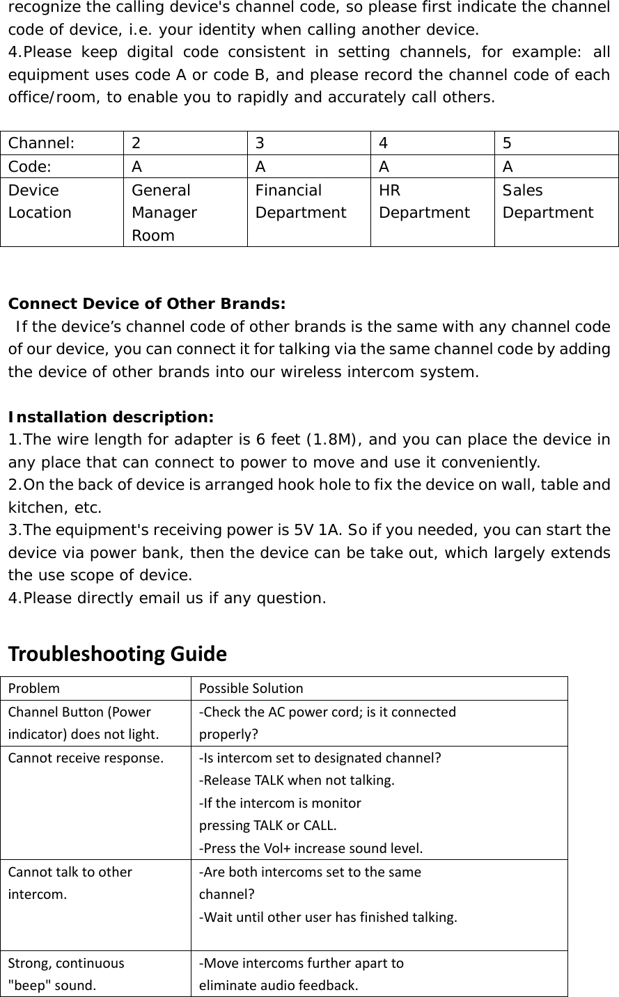 recognize the calling device&apos;s channel code, so please first indicate the channel code of device, i.e. your identity when calling another device.   4.Please keep digital code consistent in setting channels, for example: all equipment uses code A or code B, and please record the channel code of each office/room, to enable you to rapidly and accurately call others.    Channel: 2 3 4 5 Code: A A A A Device Location   General Manager Room  Financial Department   HR Department   Sales Department    Connect Device of Other Brands:  If the device’s channel code of other brands is the same with any channel code of our device, you can connect it for talking via the same channel code by adding the device of other brands into our wireless intercom system.    Installation description:  1.The wire length for adapter is 6 feet (1.8M), and you can place the device in any place that can connect to power to move and use it conveniently.   2.On the back of device is arranged hook hole to fix the device on wall, table and kitchen, etc.   3.The equipment&apos;s receiving power is 5V 1A. So if you needed, you can start the device via power bank, then the device can be take out, which largely extends the use scope of device.   4.Please directly email us if any question.    TroubleshootingGuideProblemPossibleSolutionChannelButton(Powerindicator)doesnotlight.‐ChecktheACpowercord;isitconnectedproperly?Cannotreceiveresponse.‐Isintercomsettodesignatedchannel?‐ReleaseTALKwhennottalking.‐IftheintercomismonitorpressingTALKorCALL.‐PresstheVol+increasesoundlevel.Cannottalktootherintercom.‐Arebothintercomssettothesamechannel?‐Waituntilotheruserhasfinishedtalking.Strong,continuous&quot;beep&quot;sound.‐Moveintercomsfurtheraparttoeliminateaudiofeedback.