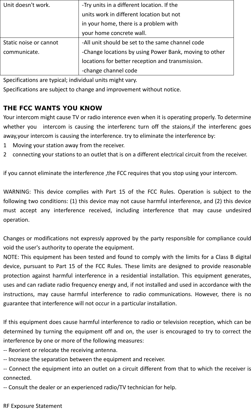 Unitdoesn&apos;twork.‐Tryunitsinadifferentlocation.Iftheunitsworkindifferentlocationbutnotinyourhome,thereisaproblemwithyourhomeconcretewall.Staticnoiseorcannotcommunicate.‐Allunitshouldbesettothesamechannelcode ‐ChangelocationsbyusingPowerBank,movingtootherlocationsforbetterreceptionandtransmission.‐changechannelcodeSpecificationsaretypical;individualunitsmightvary.Specificationsaresubjecttochangeandimprovementwithoutnotice.THE FCC WANTS YOU KNOW YourintercommightcauseTVorradiointerenceevenwhenitisoperatingproperly.Todeterminewhether you  intercom is causing the interferenc turn off the staions,if the interferenc goesaway,yourintercomiscausingtheinterference.trytoeliminatetheinterferenceby:1  Movingyourstationawayfromthereceiver.2  connectingyourstationstoanoutletthatisonadifferentelectricalcircuitfromthereceiver.ifyoucannoteliminatetheinterference,theFCCrequiresthatyoustopusingyourintercom.WARNING:ThisdevicecomplieswithPart15oftheFCCRules.Operation is subject to thefollowingtwoconditions:(1)thisdevicemaynotcauseharmfulinterference,and(2)thisdevicemust accept any interference received, including interference that may cause undesiredoperation.Changesormodificationsnotexpresslyapprovedbythepartyresponsibleforcompliancecouldvoidtheuser&apos;sauthoritytooperatetheequipment.NOTE:ThisequipmenthasbeentestedandfoundtocomplywiththelimitsforaClassBdigitaldevice,pursuanttoPart15oftheFCCRules.Theselimitsaredesigned to provide reasonableprotectionagainstharmfulinterferenceinaresidentialinstallation. This equipment generates,usesandcanradiateradiofrequencyenergyand,ifnotinstalledandusedinaccordancewiththeinstructions, may cause harmful interference to radio communications. However, there is noguaranteethatinterferencewillnotoccurinaparticularinstallation.Ifthisequipmentdoescauseharmfulinterferencetoradioortelevisionreception,whichcanbedetermined by turning theequipment off and on, the user is encouragedtotrytocorrecttheinterferencebyoneormoreofthefollowingmeasures:‐‐Reorientorrelocatethereceivingantenna.‐‐Increasetheseparationbetweentheequipmentandreceiver.‐‐Connecttheequipmentintoanoutletonacircuitdifferentfromthattowhichthereceiverisconnected.‐‐Consultthedealeroranexperiencedradio/TVtechnicianforhelp.RFExposureStatement