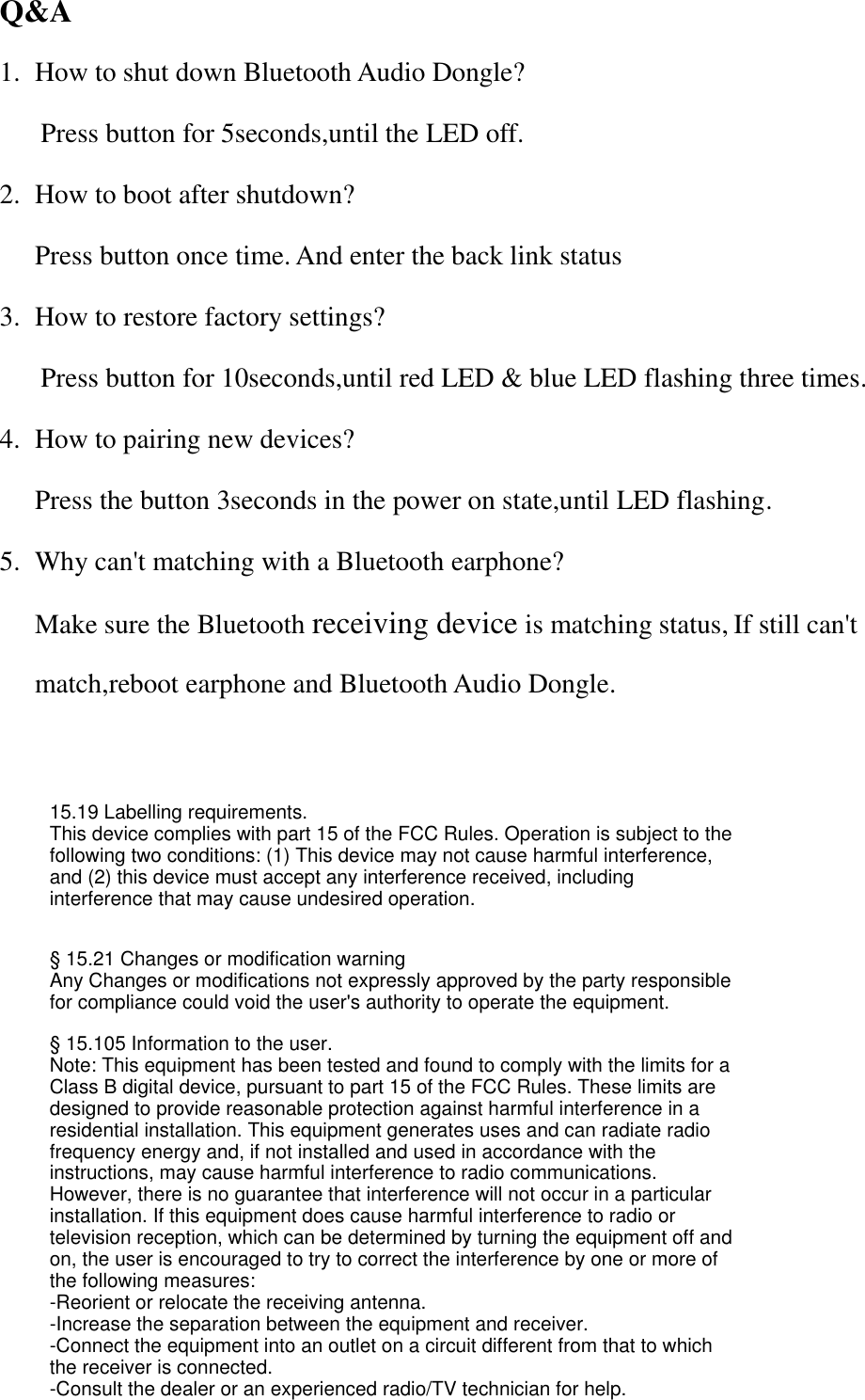Q&amp;A 1. How to shut down Bluetooth Audio Dongle?   Press button for 5seconds,until the LED off. 2. How to boot after shutdown? Press button once time. And enter the back link status 3. How to restore factory settings?  Press button for 10seconds,until red LED &amp; blue LED flashing three times. 4. How to pairing new devices? Press the button 3seconds in the power on state,until LED flashing. 5. Why can&apos;t matching with a Bluetooth earphone? Make sure the Bluetooth receiving device is matching status, If still can&apos;t match,reboot earphone and Bluetooth Audio Dongle.  15.19 Labelling requirements.This device complies with part 15 of the FCC Rules. Operation is subject to the following two conditions: (1) This device may not cause harmful interference, and (2) this device must accept any interference received, including interference that may cause undesired operation.§ 15.21 Changes or modification warningAny Changes or modifications not expressly approved by the party responsible for compliance could void the user&apos;s authority to operate the equipment.§ 15.105 Information to the user.Note: This equipment has been tested and found to comply with the limits for a Class B digital device, pursuant to part 15 of the FCC Rules. These limits are designed to provide reasonable protection against harmful interference in a residential installation. This equipment generates uses and can radiate radio frequency energy and, if not installed and used in accordance with the instructions, may cause harmful interference to radio communications. However, there is no guarantee that interference will not occur in a particular installation. If this equipment does cause harmful interference to radio or television reception, which can be determined by turning the equipment off and on, the user is encouraged to try to correct the interference by one or more of the following measures:-Reorient or relocate the receiving antenna.-Increase the separation between the equipment and receiver.-Connect the equipment into an outlet on a circuit different from that to which the receiver is connected.-Consult the dealer or an experienced radio/TV technician for help.
