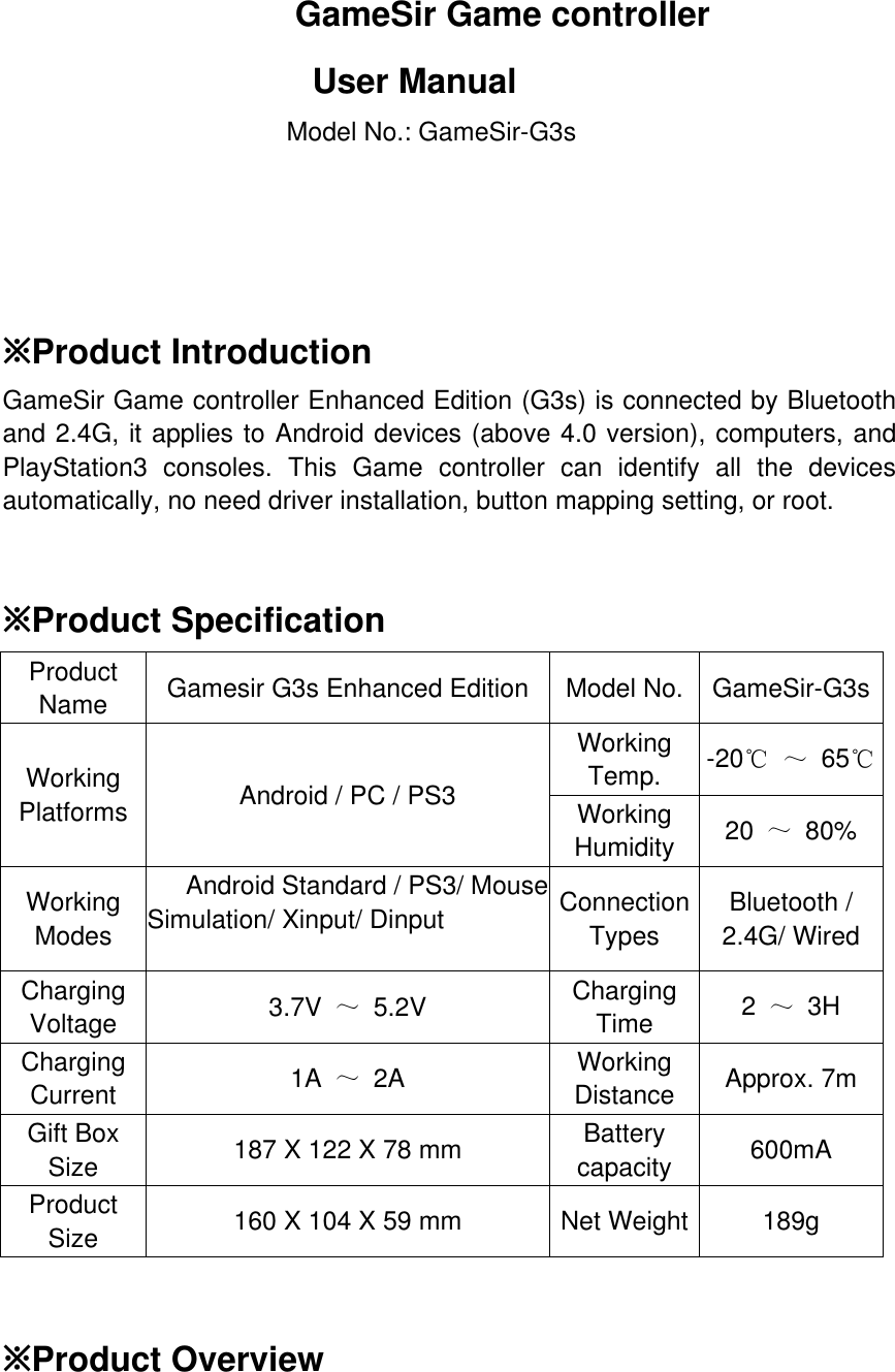 GameSir Game controller User Manual Model No.: GameSir-G3s      ※Product Introduction GameSir Game controller Enhanced Edition (G3s) is connected by Bluetooth and 2.4G, it applies to Android devices (above 4.0 version), computers, and PlayStation3 consoles. This Game controller can identify all the devices automatically, no need driver installation, button mapping setting, or root.    ※Product Specification Product Name  Gamesir G3s Enhanced Edition  Model No. GameSir-G3s Working Platforms  Android / PC / PS3 Working Temp.  -20℃ ～ 65℃ Working Humidity  20  ～ 80% Working Modes  Android Standard / PS3/ Mouse Simulation/ Xinput/ Dinput  Connection Types Bluetooth / 2.4G/ Wired Charging Voltage  3.7V  ～ 5.2V  Charging Time  2  ～ 3H Charging Current  1A  ～ 2A  Working Distance  Approx. 7m Gift Box Size  187 X 122 X 78 mm  Battery capacity  600mA Product Size  160 X 104 X 59 mm  Net Weight 189g   ※Product Overview 