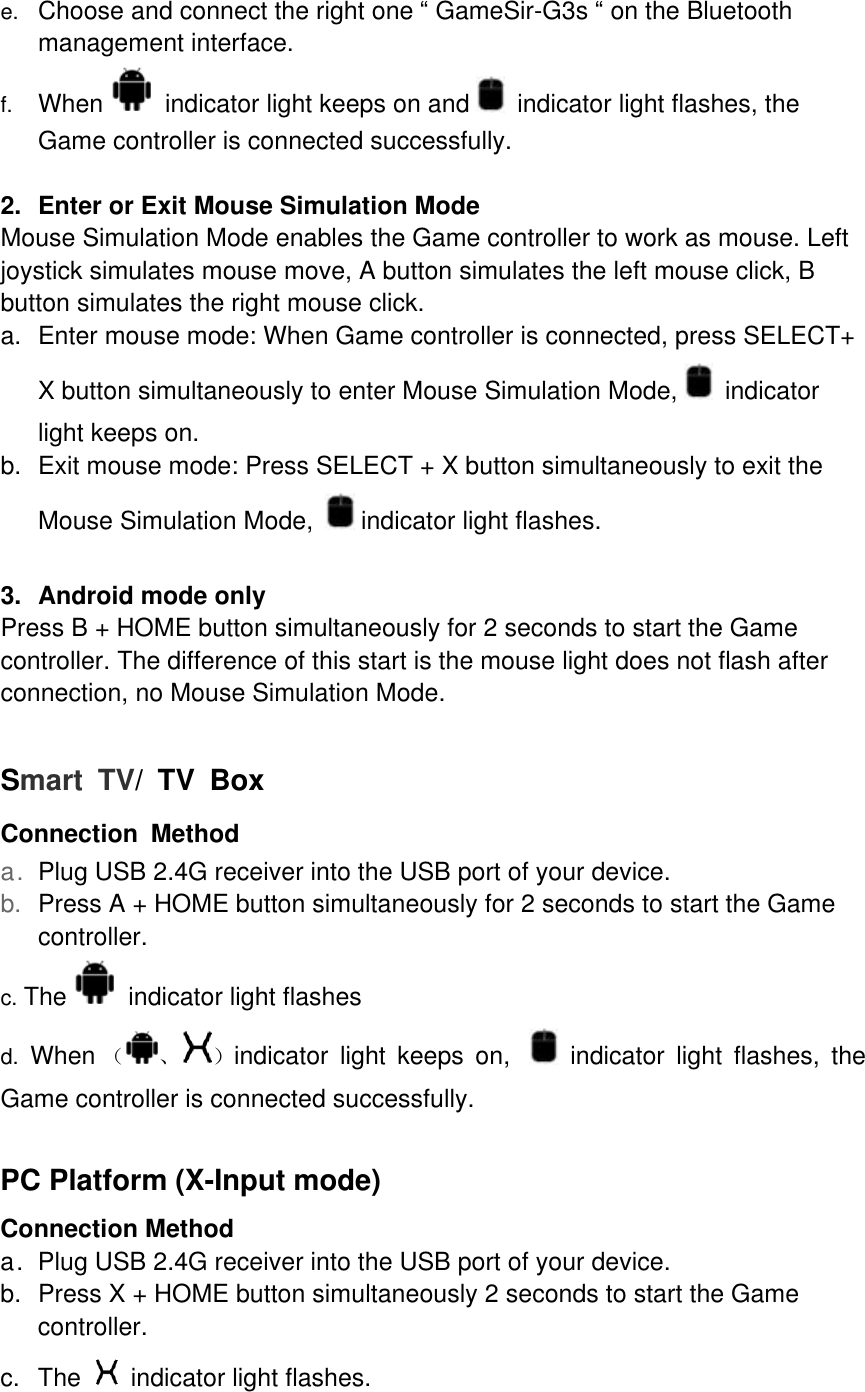 e.  Choose and connect the right one “ GameSir-G3s “ on the Bluetooth management interface. f.  When   indicator light keeps on and   indicator light flashes, the Game controller is connected successfully.    2. Enter or Exit Mouse Simulation Mode Mouse Simulation Mode enables the Game controller to work as mouse. Left joystick simulates mouse move, A button simulates the left mouse click, B button simulates the right mouse click. a. Enter mouse mode: When Game controller is connected, press SELECT+ X button simultaneously to enter Mouse Simulation Mode,   indicator light keeps on. b. Exit mouse mode: Press SELECT + X button simultaneously to exit the Mouse Simulation Mode,   indicator light flashes.  3. Android mode only Press B + HOME button simultaneously for 2 seconds to start the Game controller. The difference of this start is the mouse light does not flash after connection, no Mouse Simulation Mode.  Smart TV/ TV Box Connection Method a. Plug USB 2.4G receiver into the USB port of your device. b.  Press A + HOME button simultaneously for 2 seconds to start the Game controller. c. The   indicator light flashes  d. When （ 、 ）indicator light keeps on,    indicator light flashes, the Game controller is connected successfully.  PC Platform (X-Input mode) Connection Method a. Plug USB 2.4G receiver into the USB port of your device. b. Press X + HOME button simultaneously 2 seconds to start the Game controller. c. The   indicator light flashes. 