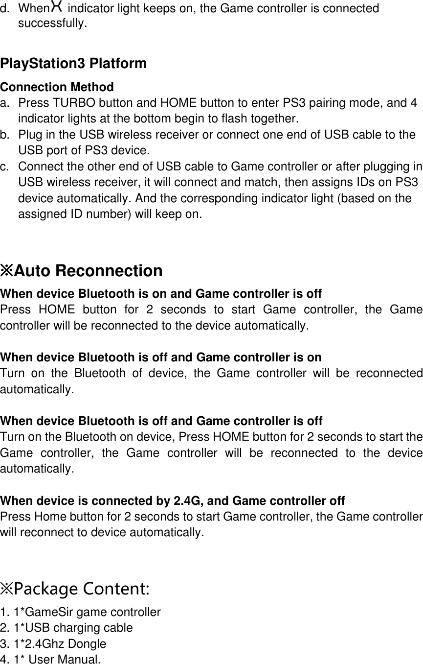 d. When  indicator light keeps on, the Game controller is connected successfully.   PlayStation3 Platform Connection Method a. Press TURBO button and HOME button to enter PS3 pairing mode, and 4 indicator lights at the bottom begin to flash together. b. Plug in the USB wireless receiver or connect one end of USB cable to the USB port of PS3 device. c. Connect the other end of USB cable to Game controller or after plugging in USB wireless receiver, it will connect and match, then assigns IDs on PS3 device automatically. And the corresponding indicator light (based on the assigned ID number) will keep on.   ※Auto Reconnection When device Bluetooth is on and Game controller is off Press HOME button for 2 seconds to start Game controller, the Game controller will be reconnected to the device automatically.  When device Bluetooth is off and Game controller is on Turn on the Bluetooth of device, the Game controller will be reconnected automatically.  When device Bluetooth is off and Game controller is off Turn on the Bluetooth on device, Press HOME button for 2 seconds to start the Game controller, the Game controller will be reconnected to the device automatically.  When device is connected by 2.4G, and Game controller off Press Home button for 2 seconds to start Game controller, the Game controller will reconnect to device automatically.     ※Package Content:  1. 1*GameSir game controller 2. 1*USB charging cable  3. 1*2.4Ghz Dongle  4. 1* User Manual.  