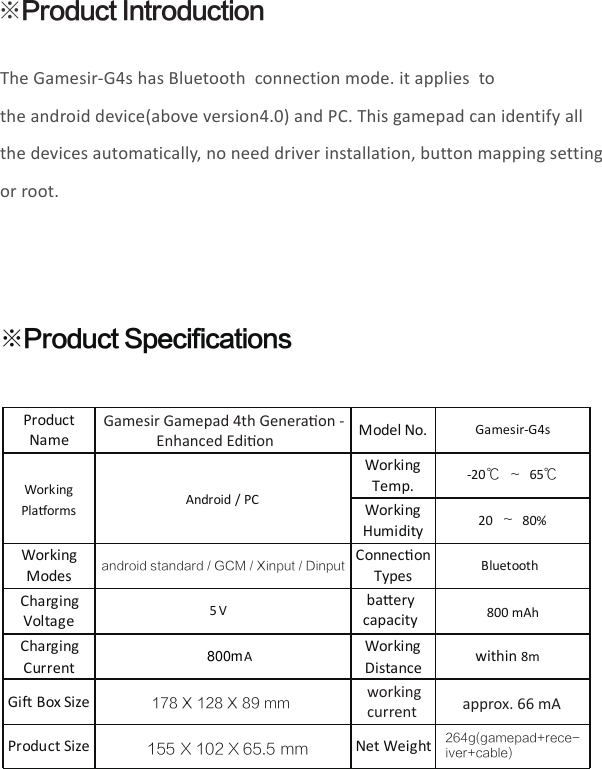 The Gamesir-G4s has Bluetooth  connection mode. it applies  to the android device(above version4.0) and PC. This gamepad can identify all the devices automatically, no need driver installation, button mapping setting or root.※Product Introduction※Product SpecificationsProductName Model No.Gamesir-G4sWorkingPlaorms Android / PCWorkingTemp.-20℃ ～ 65℃WorkingHumidity20 ～80%WorkingModesConneconTypesBluetoothChargingVoltage5 V baery capacity800 mAhChargingCurrentAWorkingDistance within 8mGiBox SizeProduct Size Net Weight264g(gamepad+rece-iver+cable)working current approx. 66 mAGamesir Gamepad 4th Generaon -               Enhanced Edionandroid standard / GCM / Xinput / Dinput178 X 128 X 89 mm155 X 102 X 65.5 mm800m