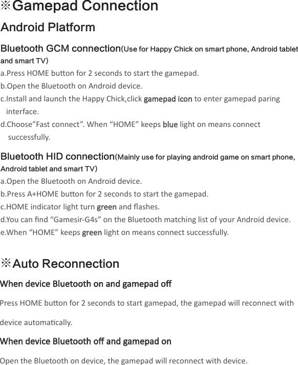 ※Gamepad ConnectionAndroid Platform Bluetooth GCM connection(Use for Happy Chick on smart phone, Android tablet and smart TV)a.Press HOME buon for 2 seconds to start the gamepad.b.Open the Bluetooth on Android device.c.Install and launch the Happy Chick,click gamepad icon to enter gamepad paring    interface. d.Choose”Fast connect”. When “HOME” keeps blue light on means connect     successfully. Bluetooth HID connection(Mainly use for playing android game on smart phone, Android tablet and smart TV)a.Open the Bluetooth on Android device.b.Press A+HOME buon for 2 seconds to start the gamepad.c.HOME indicator light turn green and ﬂashes.d.You can ﬁnd “Gamesir-G4s” on the Bluetooth matching list of your Android device.e.When “HOME” keeps green light on means connect successfully.※Auto ReconnectionWhen device Bluetooth on and gamepad oﬀ Press HOME buon for 2 seconds to start gamepad, the gamepad will reconnect with device automacally.When device Bluetooth oﬀ and gamepad onOpen the Bluetooth on device, the gamepad will reconnect with device.