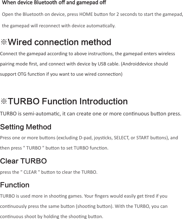 ※TURBO Function IntroductionTURBO is semi-automac, it can create one or more connuous buon press.Setting MethodPress one or more buons (excluding D-pad, joyscks, SELECT, or START buons), and then press &quot; TURBO &quot; buon to set TURBO funcon.Clear TURBOpress the &quot; CLEAR &quot; buon to clear the TURBO.FunctionTURBO is used more in shoong games. Your ﬁngers would easily get red if you connuously press the same buon (shoong buon). With the TURBO, you can connuous shoot by holding the shoong buon.  ※Wired connection methodConnect the gamepad according to above instrucons, the gamepad enters wireless pairing mode ﬁrst, and connect with device by USB cable. (Androiddevice should support OTG funcon if you want to use wired connecon)When device Bluetooth oﬀ and gamepad oﬀOpen the Bluetooth on device, press HOME buon for 2 seconds to start the gamepad, the gamepad will reconnect with device automacally.