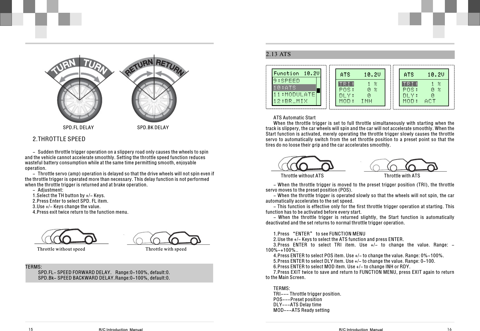 2.13 ATSATS Automatic StartWhen  the  throttle  trigger  is  set  to  full  throttle  simultaneously  with  starting  when  the track is slippery, the car wheels will spin and the car will not accelerate smoothly. When the Start function is activated, merely operating the throttle trigger slowly causes the throttle servo  to  automatically  switch  from  the  set  throttle  position  to  a  preset  point  so  that  the tires do no loose their grip and the car accelerates smoothly.Throttle without ATS                                                  Throttle with ATS- When  the  throttle trigger  is  moved to  the  preset trigger  position  (TRI),  the  throttle servo moves to the preset position (POS).- When the throttle trigger is operated slowly so that the wheels will not spin, the car automatically accelerates to the set speed.- This function is effective only for the first throttle trigger operation at starting. This function has to be activated before every start.-  When  the  throttle  trigger  is  returned  slightly,  the  Start  function  is  automatically deactivated and the set returns to normal throttle trigger operation.1.Press “ENTER” to see FUNCTION MENU2.Use the +/- Keys to select the ATS function and press ENTER.3.Press  ENTER  to  select  TRI  item.  Use  +/-  to  change  the  value.  Range:  -100%~+100%..4.Press ENTER to select POS item. Use +/- to change the value. Range: 0%~100%.5.Press ENTER to select DLY item. Use +/- to change the value. Range: 0~100.6.Press ENTER to select MOD item. Use +/- to change INH or RDY.7.Press EXIT twice to save and return to FUNCTION MENU, press EXIT again to return to the Main Screen.TERMS:TRI--- Throttle trigger position.POS---Preset positionDLY---ATS Delay timeMOD---ATS Ready settingA T S     1 0 . 2 V              A T S     1 0 . 2 V              TRI:    1 %P O S :    0 %D L Y :    0MOD:  INH       F u n c t i o n  1 0 . 2 V                     F u n c t i o n  1 0 . 2 V              9 : S P E E D 1 1 : M O D U L A T E1 2 : B R _ M I X   1 0 : A T SA T S     1 0 . 2 V              A T S     1 0 . 2 V              TRI:    1 %P O S :    0 %D L Y :    0MOD:  ACT  R/C Introduction  Manual R/C Introduction  Manual 16152.THROTTLE SPEED- Sudden throttle trigger operation on a slippery road only causes the wheels to spin and the vehicle cannot accelerate smoothly. Setting the throttle speed function reduces wasteful battery consumption while at the same time permitting smooth, enjoyable operation.- Throttle servo (amp) operation is delayed so that the drive wheels will not spin even if the throttle trigger is operated more than necessary. This delay function is not performed when the throttle trigger is returned and at brake operation.- Adjustment:1.Select the TH button by +/- Keys.2.Press Enter to select SPD. FL item.3.Use +/- Keys change the value.4.Press exit twice return to the function menu.SPD.FL DELAY                                    SPD.BK DELAYThrottle without speed                                                  Throttle with speedTERMS:SPD.FL- SPEED FORWARD DELAY.  Range:0~100%, default:0.SPD.Bk- SPEED BACKWARD DELAY.Range:0~100%, default:0.