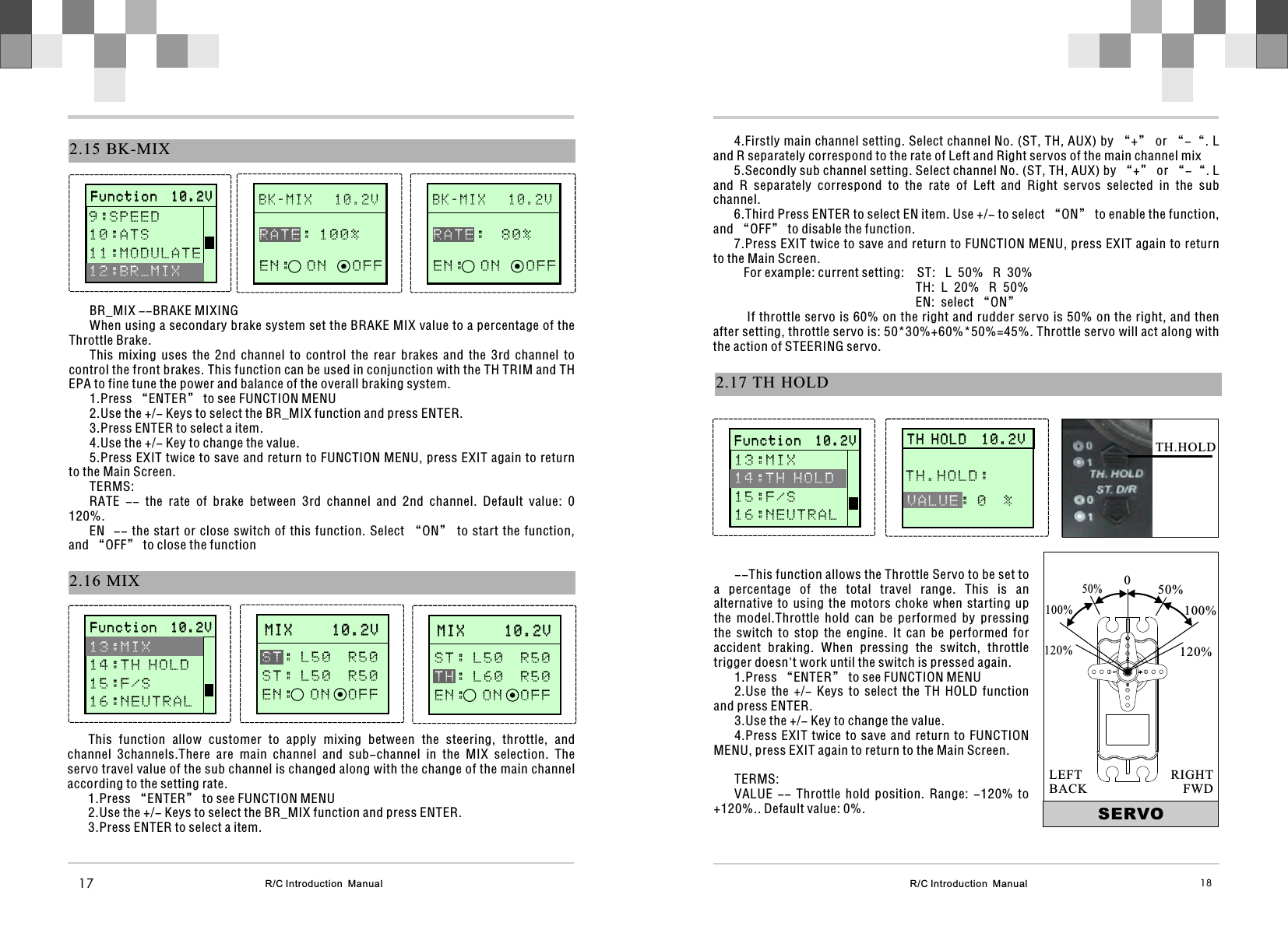 R/C Introduction  Manual 182.17 TH  HOLD4.Firstly main channel setting. Select channel No. (ST, TH, AUX) by “+” or “-“. L and R separately correspond to the rate of Left and Right servos of the main channel mix5.Secondly sub channel setting. Select channel No. (ST, TH, AUX) by “+” or “-“. L and  R  separately  correspond  to  the  rate  of  Left  and  Right  servos  selected  in  the  sub channel.6.Third Press ENTER to select EN item. Use +/- to select “ON” to enable the function, and “OFF” to disable the function.7.Press EXIT twice to save and return to FUNCTION MENU, press EXIT again to return to the Main Screen.   For example: current setting:    ST:   L  50%   R  30%                                                        TH:  L  20%   R  50%                                                        EN:  select “ON”   If throttle servo is 60% on the right and rudder servo is 50% on the right, and then after setting, throttle servo is: 50*30%+60%*50%=45%. Throttle servo will act along with the action of STEERING servo.      T H H O L D  1 0 . 2 V                 T H H O L D  1 0 . 2 V           VALUE: 0  % TH.HOLD: --This function allows the Throttle Servo to be set to a  percentage  of  the  total  travel  range.  This  is  an alternative  to  using  the  motors  choke  when  starting  up the  model.Throttle  hold  can  be  performed  by  pressing the  switch  to  stop  the  engine.  It  can  be  performed  for accident  braking.  When  pressing  the  switch,  throttle trigger doesn&apos;t work until the switch is pressed again.1.Press “ENTER” to see FUNCTION MENU2.Use  the  +/-  Keys  to  select  the  TH  HOLD  function and press ENTER.3.Use the +/- Key to change the value.4.Press EXIT twice to save  and  return  to  FUNCTION MENU, press EXIT again to return to the Main Screen.TERMS:VALUE  --  Throttle  hold  position.  Range:  -120%  to +120%.. Default value: 0%. SERVO050%100%120%50%100%120%RIGHTFWDLEFTBACKTH.HOLD2.16 MIXM I X     1 0 . 2 V             M I X     1 0 . 2 V             : L 5 0  R 5 0S T : L 5 0  R 5 0E N :  ON  OF FS TR/C Introduction  Manual17B K - M I X   1 0 . 2 V              2.15 BK-MIX   : 1 0 0 %E N :  O N   O F FRATEBR_MIX --BRAKE MIXINGWhen using a secondary brake system set the BRAKE MIX value to a percentage of the Throttle Brake.This  mixing  uses  the  2nd  channel  to  control  the  rear  brakes  and  the  3rd  channel  to control the front brakes. This function can be used in conjunction with the TH TRIM and TH EPA to fine tune the power and balance of the overall braking system.1.Press “ENTER” to see FUNCTION MENU2.Use the +/- Keys to select the BR_MIX function and press ENTER.3.Press ENTER to select a item.4.Use the +/- Key to change the value.5.Press EXIT twice to save and return to FUNCTION MENU, press EXIT again to return to the Main Screen.TERMS:RATE  --  the  rate  of  brake  between  3rd  channel  and  2nd  channel.  Default  value:  0   120%.EN  -- the start or close switch of this function. Select “ON” to start  the  function, and “OFF” to close the functionThis  function  allow  customer  to  apply  mixing  between  the  steering,  throttle,  and channel  3channels.There  are  main  channel  and  sub-channel  in  the  MIX  selection.  The servo travel value of the sub channel is changed along with the change of the main channel according to the setting rate.1.Press “ENTER” to see FUNCTION MENU2.Use the +/- Keys to select the BR_MIX function and press ENTER.3.Press ENTER to select a item.       F u n c t i o n  1 0 . 2 V                     F u n c t i o n  1 0 . 2 V              9 : S P E E D 1 0 : A T S1 1 : M O D U L A T E   12:BR_MIXB K - M I X   1 0 . 2 V                 :  8 0 %E N :  O N   O F FRATE       F u n c t i o n  1 0 . 2 V                     F u n c t i o n  1 0 . 2 V              1 3 : M I X 1 4 : T H H O L D1 5 : F / S1 6 : N E U T R A L  M I X     1 0 . 2 V             M I X     1 0 . 2 V             S T : L 5 0  R 5 0: L 6 0  R 5 0E N :  ON  OF FT H       F u n c t i o n  1 0 . 2 V                     F u n c t i o n  1 0 . 2 V              13:MIX 15:F/S1 6 : N E U T R A L  1 4 : T H H O L D