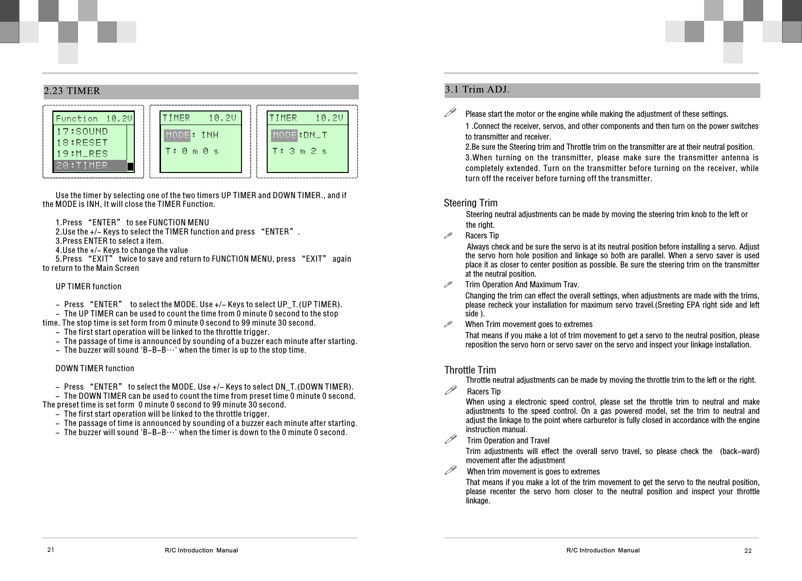 R/C Introduction  Manual 223.1  Trim ADJ.!Please start the motor or the engine while making the adjustment of these settings.1 .Connect the receiver, servos, and other components and then turn on the power switches to transmitter and receiver.2.Be sure the Steering trim and Throttle trim on the transmitter are at their neutral position.3.When  turning  on  the  transmitter,  please  make  sure  the  transmitter  antenna  is completely extended. Turn  on  the  transmitter  before  turning on the receiver,  while turn off the receiver before turning off the transmitter. Steering Trim           Steering neutral adjustments can be made by moving the steering trim knob to the left or           the right.!Racers Tip           Always check and be sure the servo is at its neutral position before installing a servo. Adjust the servo horn hole position and linkage so  both  are  parallel. When a servo saver is used place it as closer to center position as possible. Be sure the steering trim on the transmitter at the neutral position.!Trim Operation And Maximum Trav.Changing the trim can effect the overall settings, when adjustments are made with the trims, please recheck your installation for maximum servo travel.(Sreeting EPA right side and left side ).!When Trim movement goes to extremesThat means if you make a lot of trim movement to get a servo to the neutral position, please reposition the servo horn or servo saver on the servo and inspect your linkage installation.Throttle TrimThrottle neutral adjustments can be made by moving the throttle trim to the left or the right.!     Racers Tip When  using  a  electronic  speed  control,  please  set  the  throttle  trim  to  neutral  and  make adjustments  to  the  speed  control.  On  a  gas  powered  model,  set  the  trim  to  neutral  and adjust the linkage to the point where carburetor is fully closed in accordance with the engine instruction manual.!     Trim Operation and Travel Trim  adjustments  will  effect  the  overall  servo  travel,  so  please  check  the    (back-ward) movement after the adjustment!     When trim movement is goes to extremesThat means if you make a lot of the trim movement to get the servo to the neutral position, please  recenter  the  servo  horn  closer  to  the  neutral  position  and  inspect  your  throttle linkage.  R/C Introduction  Manual212.23 TIMER       T I M E R    1 0 . 2 V              T : 0 m 0 s  MODE: I N H Use the timer by selecting one of the two timers UP TIMER and DOWN TIMER., and if the MODE is INH, It will close the TIMER Function. 1.Press “ENTER” to see FUNCTION MENU2.Use the +/- Keys to select the TIMER function and press “ENTER”.3.Press ENTER to select a item.4.Use the +/- Keys to change the value5.Press “EXIT” twice to save and return to FUNCTION MENU, press “EXIT” again to return to the Main ScreenUP TIMER function- Press “ENTER”  to select the MODE. Use +/- Keys to select UP_T.(UP TIMER).- The UP TIMER can be used to count the time from 0 minute 0 second to the stop time. The stop time is set form from 0 minute 0 second to 99 minute 30 second.- The first start operation will be linked to the throttle trigger.- The passage of time is announced by sounding of a buzzer each minute after starting.- The buzzer will sound &apos;B-B-B…&apos; when the timer is up to the stop time.DOWN TIMER function- Press “ENTER” to select the MODE. Use +/- Keys to select DN_T.(DOWN TIMER).- The DOWN TIMER can be used to count the time from preset time 0 minute 0 second. The preset time is set form  0 minute 0 second to 99 minute 30 second.- The first start operation will be linked to the throttle trigger.- The passage of time is announced by sounding of a buzzer each minute after starting.- The buzzer will sound &apos;B-B-B…&apos; when the timer is down to the 0 minute 0 second.       F u n c t i o n  1 0 . 2 V              1 7 : S O U N D 1 8 : R E S E T1 9 : M _ R E S  2 0 : T I M E R       T I M E R    1 0 . 2 V              T : 3 m 2 s  MODE:DN_T 