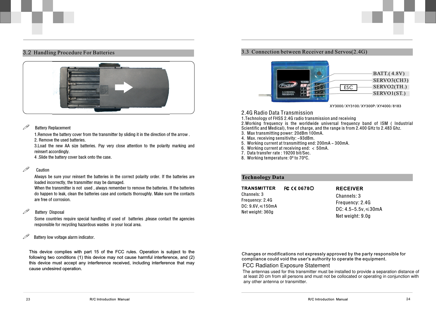 R/C Introduction  Manual 243.3  Connection between Receiver and Servos(2.4G)2.4G Radio Data Transmission1.Technology of FHSS 2.4G radio transmission and receiving2.Working  frequency  is  the  worldwide  universal  frequency  band  of  ISM  (  Industrial Scientific and Medical), free of charge, and the range is from 2.400 GHz to 2.483 Ghz.3.  Max transmitting power: 20dBm 100mA.4.  Max. receiving sensitivity: -93dBm.5.  Working current at transmitting end: 200mA ~ 300mA.6.  Working current at receiving end: ＜ 50mA.7.  Data transfer rate : 19200 bit/Sec.8.  Working temperature: 0º to 70ºC.  R/C Introduction  Manual3.2  Handling Procedure For Batteries23!     Battery Replacement 1.Remove the battery cover from the transmitter by sliding it in the direction of the arrow .2. Remove the used batteries.3.Load  the  new  AA  size  batteries.  Pay  very  close  attention  to  the  polarity  marking  and reinsert accordingly.4 .Slide the battery cover back onto the case.!      CautionAlways be sure your reinsert the batteries in the correct  polarity  order.  If  the batteries are loaded incorrectly, the transmitter may be damaged.When the transmitter is not  used , always remember to remove the batteries. If the batteries do happen to leak, clean the batteries case and contacts thoroughly. Make sure the contacts are free of corrosion.!     Battery  DisposalSome countries require special handling of used  of   batteries ,please contact the agencies responsible for recycling hazardous wastes  in your local area.!    Battery low voltage alarm indicator.Technology DataTRANSMITTERChannels: 3Frequency: 2.4GDC: 9.6V,≤150mANet weight: 360g                                            RECEIVERChannels: 3Frequency: 2.4GDC: 4.5~5.5v,≤30mANet weight: 9.0gESC+-SERVO3(CH3)SERVO1(ST.)SERVO2(TH.)BATT.( 4.8V)This  device  complies  with  part  15  of  the  FCC  rules.  Operation  is  subject  to  the following two conditions (1) this device may not cause harmful interference, and (2) this  device  must  accept  any  interference  received,  including  interference  that  may cause undesired operation.Changes or modifications not expressly approved by the party responsible for compliance could void the user&apos;s authority to operate the equipment.XY3000/XY3100/XY300P/XY4000/8183FCC Radiation Exposure Statement The antennas used for this transmitter must be installed to provide a separation distance ofat least 20 cm from all persons and must not be collocated or operating in conjunction withany other antenna or transmitter. 