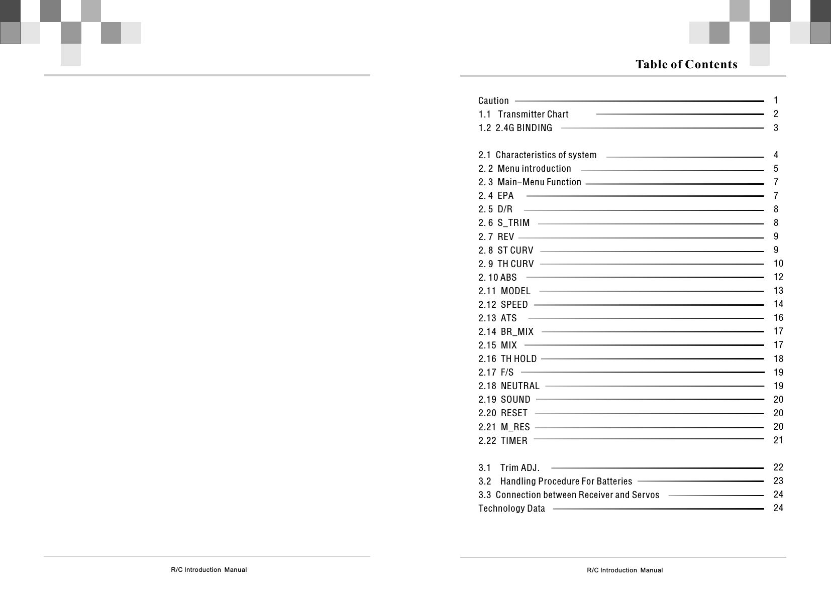 R/C Introduction  Manual Table of Contents        Caution1.1   Transmitter Chart1.2  2.1  enu introduction6  2 72 8 ST CURV2 9 TH CURV2 10 ABS2 11 MODEL2 12 SPEED2 132 142 15  MIX2 16  TH HOLD2 17  F/S2 18  NEUTRAL2   SOUND2   2 1  2 2  T2.4G BINDINGCharacteristics of system2. 2  M2. 3  Main-Menu Function2. 4  EPA2. 5  D/R2.    S_TRIM.    REV.    .    .   .   .   .  ATS.   BR_MIX.....19.20 RESET.2 M_RES.2 IMER3.1    Trim ADJ.3.2    Handling Procedure For Batteries3.3  Connection between Receiver and ServosTechnology Data12345778899101213141617171819192020202122232424R/C Introduction  Manual