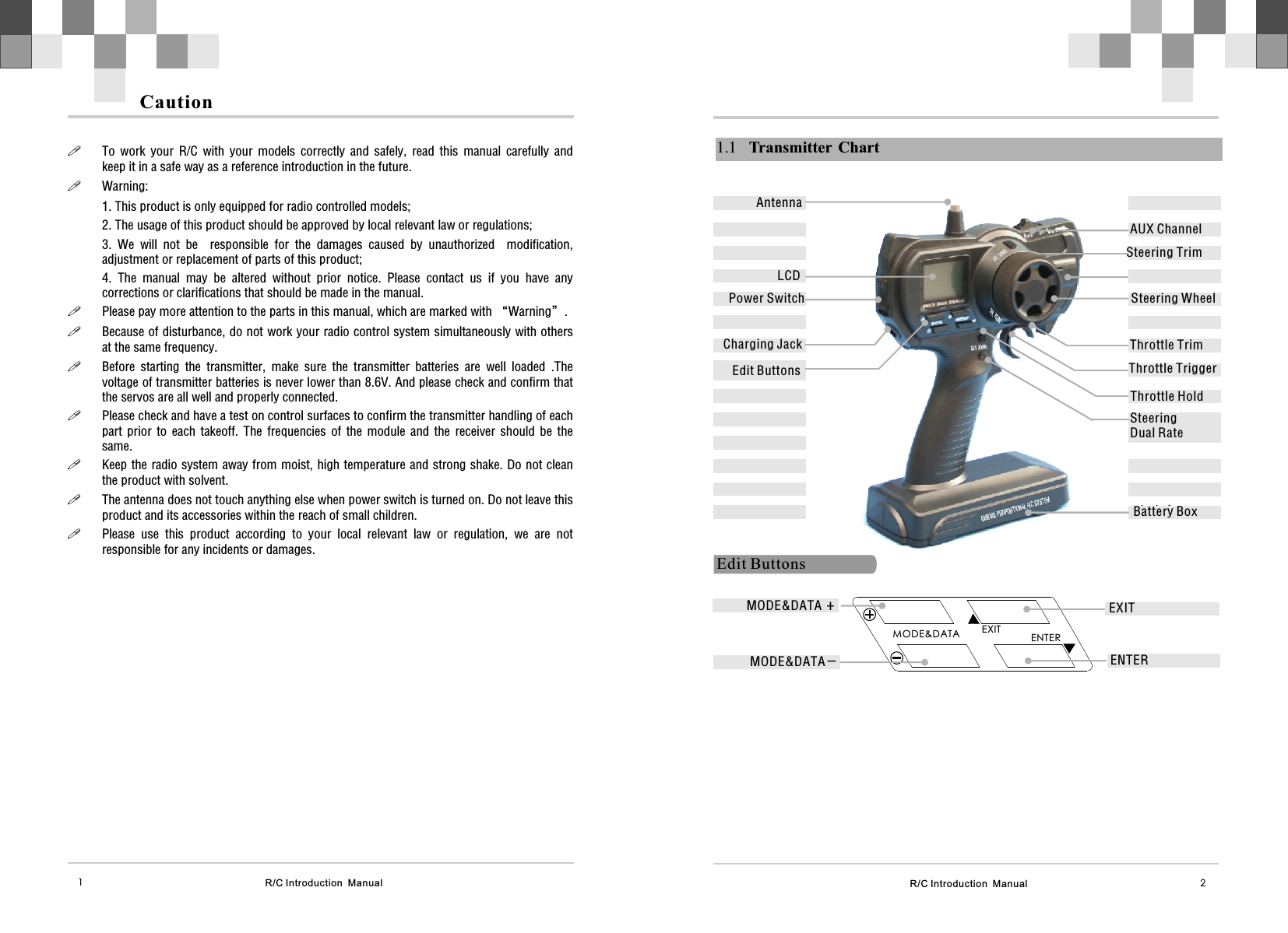 R/C Introduction  Manual 21.1 Transmitter ChartSteering WheelThrottle TrimSteering TrimThrottle Trigger电池仓Edit ButtonsAUX ChannelSteering Dual RateEdit Buttons EXITENTERMODE&amp;DATAEXITENTERBattery BoxMODE&amp;DATA  +MODE&amp;DATA –AntennaLCDThrottle Hold Power SwitchCharging JackR/C Introduction  Manual1Caution!To  work  your  R/C  with  your  models  correctly  and  safely,  read  this  manual  carefully  and   keep it in a safe way as a reference introduction in the future. !Warning:1. This product is only equipped for radio controlled models;2. The usage of this product should be approved by local relevant law or regulations;3.  We  will  not  be    responsible  for  the  damages  caused  by  unauthorized    modification, adjustment or replacement of parts of this product;4.  The  manual  may  be  altered  without  prior  notice.  Please  contact  us  if  you  have  any corrections or clarifications that should be made in the manual.!Please pay more attention to the parts in this manual, which are marked with “Warning”. !Because of disturbance, do not work your radio control system simultaneously with others at the same frequency. !Before  starting  the  transmitter,  make  sure  the  transmitter  batteries  are  well  loaded  .The voltage of transmitter batteries is never lower than 8.6V. And please check and confirm that the servos are all well and properly connected.!Please check and have a test on control surfaces to confirm the transmitter handling of each part  prior  to  each  takeoff.  The  frequencies  of  the  module  and  the  receiver  should  be  the same.!Keep the radio system away from moist, high temperature and strong shake. Do not clean the product with solvent. !The antenna does not touch anything else when power switch is turned on. Do not leave this product and its accessories within the reach of small children.!Please  use  this  product  according  to  your  local  relevant  law  or  regulation,  we  are  not responsible for any incidents or damages.