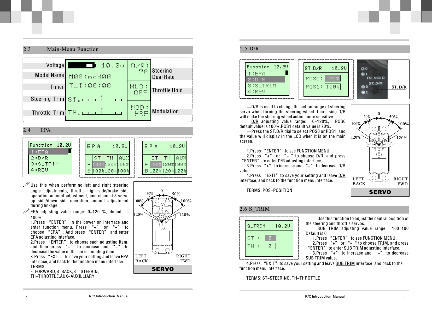 R/C Introduction  Manual 8R/C Introduction  Manual7       E P A     1 0 . 2 V                     E P A     1 0 . 2 V              S T  T H  A U X  120%100%1 0 0 %2.4 EPAFB!Use  this  when  performing  left  and  right  steering angle  adjustments,  throttle  high  side/brake  side operation  amount  adjustment,  and  channel  3  servo up  side/down  side  operation  amount  adjustment during linkage.!EPA  adjusting  value  range:  0~120  %,  default  is 100%1.Press  “ENTER”  in  the  power  on  interface  and enter  function  menu.  Press  “+”  or  “-”  to choose  “EPA”.  And  press  “ENTER”  and  enter EPA adjusting interface.2.Press “ENTER” to choose each adjusting item, and  then  press  “+”  to  increase  and  “-”  to decrease the value of the corresponding item.3.Press “EXIT” to save your setting and leave EPA interface, and back to the function menu interface.TERMS: F-FORWARD,B-BACK,ST-STEERIN,TH-THROTTLE,AUX-AUXILLIARYSERVO050%100%120%50%100%120%RIGHTFWDLEFTBACK2.3   Main-Menu Function10.2v  D/R:   7 0HLD: O F F MOD:  H R FS T .   T H .   VoltageModel NameTimerSteering  TrimThrottle  Trim ModulationThrottle HoldSteering Dual RateM00:mod00T_I:00:00       F u n c t i o n  1 0 . 2 V                     F u n c t i o n  1 0 . 2 V              1:EPA 2:D/R3 : S _ T R I M4 : R E V    100%120%100%       E P A     1 0 . 2 V                     E P A     1 0 . 2 V              S T  T H  A U X  120%100%80%FB 1 0 0 % 1 2 0 % 1 0 0 %2.6  S_TRIM       S _ T R I M    1 0 . 2 V                     S _ T R I M    1 0 . 2 V              S T :     T H :   0 0--Use this function to adjust the neutral position of the steering and throttle servos.--SUB  TRIM  adjusting  value  range:  -100-100   Default is 01.Press “ENTER” to see FUNCTION MENU.2.Press “+” or “-“ to choose TRIM, and press “ENTER” to enter SUB TRIM adjusting interface.3.Press  “+”  to  increase  and  “-”  to  decrease SUB TRIM value.4.Press “EXIT”to save your setting and leave SUB TRIM interface, and back to the function menu interface.TERMS: ST-STEERING, TH-THROTTLE2.5  D/R--D/R is used to change the action range of steering servo  when  turning  the  steering  wheel.  Increasing  D/R will make the steering wheel action more sensitive. --D/R  adjusting  value  range:    0~120%,    POS0 default value is 100%,POS1 default value is 70%. --Press the ST.D/R dial to select POS0 or POS1, and the value will  display  in  the LCD when  it  is  on the main screen.1.Press “ENTER” to see FUNCTION MENU.2.Press  “+”  or  “-“  to  choose  D/R,  and  press “ENTER” to enter D/R adjusting interface.3.Press “+” to increase and “-” to decrease D/R value.4.Press “EXIT”to save your setting and leave D/R interface, and back to the function menu interface.TERMS: POS-POSITION       S T D / R    1 0 . 2 V                     S T D / R    1 0 . 2 V              POS0:  POS1: 100%70%SERVO050%100%120%50%100%120%RIGHTFWDLEFTBACKST. D/R       F u n c t i o n  1 0 . 2 V                     F u n c t i o n  1 0 . 2 V              1 : E P A 3 : S _ T R I M4 : R E V   2:D/R